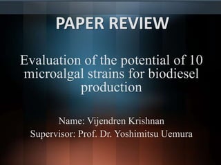 PAPER REVIEW 
Evaluation of the potential of 10 
microalgal strains for biodiesel 
production 
Name: Vijendren Krishnan 
Supervisor: Prof. Dr. Yoshimitsu Uemura 
 