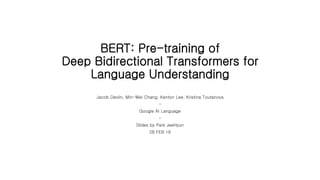BERT: Pre-training of
Deep Bidirectional Transformers for
Language Understanding
Jacob Devlin, Min-Wei Chang, Kenton Lee, Kristina Toutanova
-
Google AI Language
-
Slides by Park JeeHyun
28 FEB 19
 