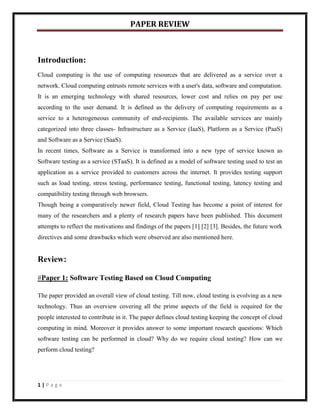 PAPER REVIEW



Introduction:
Cloud computing is the use of computing resources that are delivered as a service over a
network. Cloud computing entrusts remote services with a user's data, software and computation.
It is an emerging technology with shared resources, lower cost and relies on pay per use
according to the user demand. It is defined as the delivery of computing requirements as a
service to a heterogeneous community of end-recipients. The available services are mainly
categorized into three classes- Infrastructure as a Service (IaaS), Platform as a Service (PaaS)
and Software as a Service (SaaS).
In recent times, Software as a Service is transformed into a new type of service known as
Software testing as a service (STaaS). It is defined as a model of software testing used to test an
application as a service provided to customers across the internet. It provides testing support
such as load testing, stress testing, performance testing, functional testing, latency testing and
compatibility testing through web browsers.
Though being a comparatively newer field, Cloud Testing has become a point of interest for
many of the researchers and a plenty of research papers have been published. This document
attempts to reflect the motivations and findings of the papers [1] [2] [3]. Besides, the future work
directives and some drawbacks which were observed are also mentioned here.


Review:

#Paper 1: Software Testing Based on Cloud Computing

The paper provided an overall view of cloud testing. Till now, cloud testing is evolving as a new
technology. Thus an overview covering all the prime aspects of the field is required for the
people interested to contribute in it. The paper defines cloud testing keeping the concept of cloud
computing in mind. Moreover it provides answer to some important research questions: Which
software testing can be performed in cloud? Why do we require cloud testing? How can we
perform cloud testing?




1|Page
 