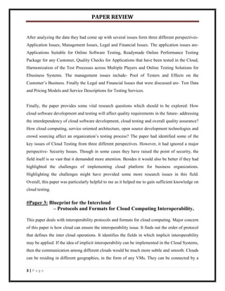 PAPER REVIEW


After analyzing the data they had come up with several issues form three different perspectives-
Application Issues, Management Issues, Legal and Financial Issues. The application issues are-
Applications Suitable for Online Software Testing, Readymade Online Performance Testing
Package for any Customer, Quality Checks for Applications that have been tested in the Cloud,
Harmonization of the Test Processes across Multiple Players and Online Testing Solutions for
Ebusiness Systems. The management issues include- Pool of Testers and Effects on the
Customer’s Business. Finally the Legal and Financial Issues that were discussed are- Test Data
and Pricing Models and Service Descriptions for Testing Services.


Finally, the paper provides some vital research questions which should to be explored: How
cloud software development and testing will affect quality requirements in the future- addressing
the interdependency of cloud software development, cloud testing and overall quality assurance?
How cloud computing, service oriented architecture, open source development technologies and
crowd sourcing affect an organization’s testing process? The paper had identified some of the
key issues of Cloud Testing from three different perspectives. However, it had ignored a major
perspective- Security Issues. Though in some cases they have raised the point of security, the
field itself is so vast that it demanded more attention. Besides it would also be better if they had
highlighted the challenges of implementing cloud platform for business organizations.
Highlighting the challenges might have provided some more research issues in this field.
Overall, this paper was particularly helpful to me as it helped me to gain sufficient knowledge on
cloud testing.


#Paper 3: Blueprint for the Intercloud
            – Protocols and Formats for Cloud Computing Interoperability.

This paper deals with interoperability protocols and formats for cloud computing. Major concern
of this paper is how cloud can ensure the interoperability issue. It finds out the order of protocol
that defines the inter cloud operations. It identifies the fields in which implicit interoperability
may be applied. If the idea of implicit interoperability can be implemented in the Cloud Systems,
then the communication among different clouds would be much more subtle and smooth. Clouds
can be residing in different geographies, in the form of any VMs. They can be connected by a

3|Page
 
