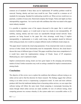 PAPER REVIEW

common set of standards if these ideas can be implemented. IP mobility problem would be
removed. Naming, identity and trust issue would be met. There would be a common set of
standards for messaging. Standard for multicasting would be set. When services would move as
payloads, a number of issues arise. Renowned company like Google, Yahoo and Apple use these
interoperability suggestions. So it can be said with confidence that what was stated in this paper
meets industry standard.

It is possible to reproduce some of the aspects discussed in this paper. But it would need
extensive hardware support, as it would need at least two clouds to test interoperability. IP
mobility, naming, identity and trust issues are reproducible through normal network. Some
questions are being focused in the paper like what advantage would bring if implicit
interoperability is implemented, is it really worth trying, what standards should be followed
while setting up clouds, how would we compare different results of different clouds setups etc.

This paper doesn’t mention the cloud setup parameters. If one cloud provider wants to consume
services of other clouds, their functionality must be interpretable. However, this cloud doesn’t
discuss this issue of different types of cloud. This paper would have been more comprehensive if
it would have stated the implementation strategy of Clouds. Issues of IP assignment,
Multicasting etc. aren’t explained in depth.

Implicit communication among clouds can have great impact in the emerging and promising
market of cloud. Further researchers may work on setting a standard for implicit communications
among clouds.

Conclusion:

The objective of this review was to explore the conditions that influence software testing as an
online service and to find the direction for future research. The findings suggest that software
testing as an online service is experiencing a progressive trend. As more and more software
products shift from the traditional desktop form to becoming online services, we can expect that
software testing will follow the same trend. Cloud computing is increasingly becoming the
means through which online services are made available. In view of software testing, cloud
computing presents two avenues whereby (1) the system under test is accessible online or (2)


4|Page
 