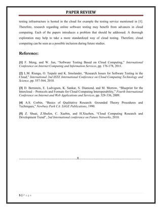 PAPER REVIEW

testing infrastructure is hosted in the cloud for example the testing service mentioned in [1].
Therefore, research regarding online software testing may benefit from advances in cloud
computing. Each of the papers introduces a problem that should be addressed. A thorough
exploration may help to take a more standardized way of cloud testing. Therefore, cloud
computing can be seen as a possible inclusion during future studies.


Reference:

[1] F. Meng, and W. Jun, “Software Testing Based on Cloud Computing,” International
Conference on Internet Computing and Information Services, pp. 176-178, 2011.

[2] L.M. Riungu, O. Taipale and K. Smolander, “Research Issues for Software Testing in the
Cloud,” International 2nd IEEE International Conference on Cloud Computing Technology and
Science, pp. 557-564, 2010.

[3] D. Bernstein, E. Ludvigson, K. Sankar, S. Diamond, and M. Morrow, “Blueprint for the
Intercloud – Protocols and Formats for Cloud Computing Interoperability,” Fourth International
Conference on Internet and Web Applications and Services, pp. 328-336, 2009.

[4] A.S. Corbin, “Basics of Qualitative Research: Grounded Theory Procedures and
Techniques,” Newbusy Park CA: SAGE Publications, 1990.

[5] Z. Shuai, Z.Shufen, C. Xuebin, and H.Xiuzhen, “Cloud Computing Research and
Development Trend”, 2nd International conference on Future Networks, 2010.




……………………………………………………………….X……………………………………………………………………




5|Page
 