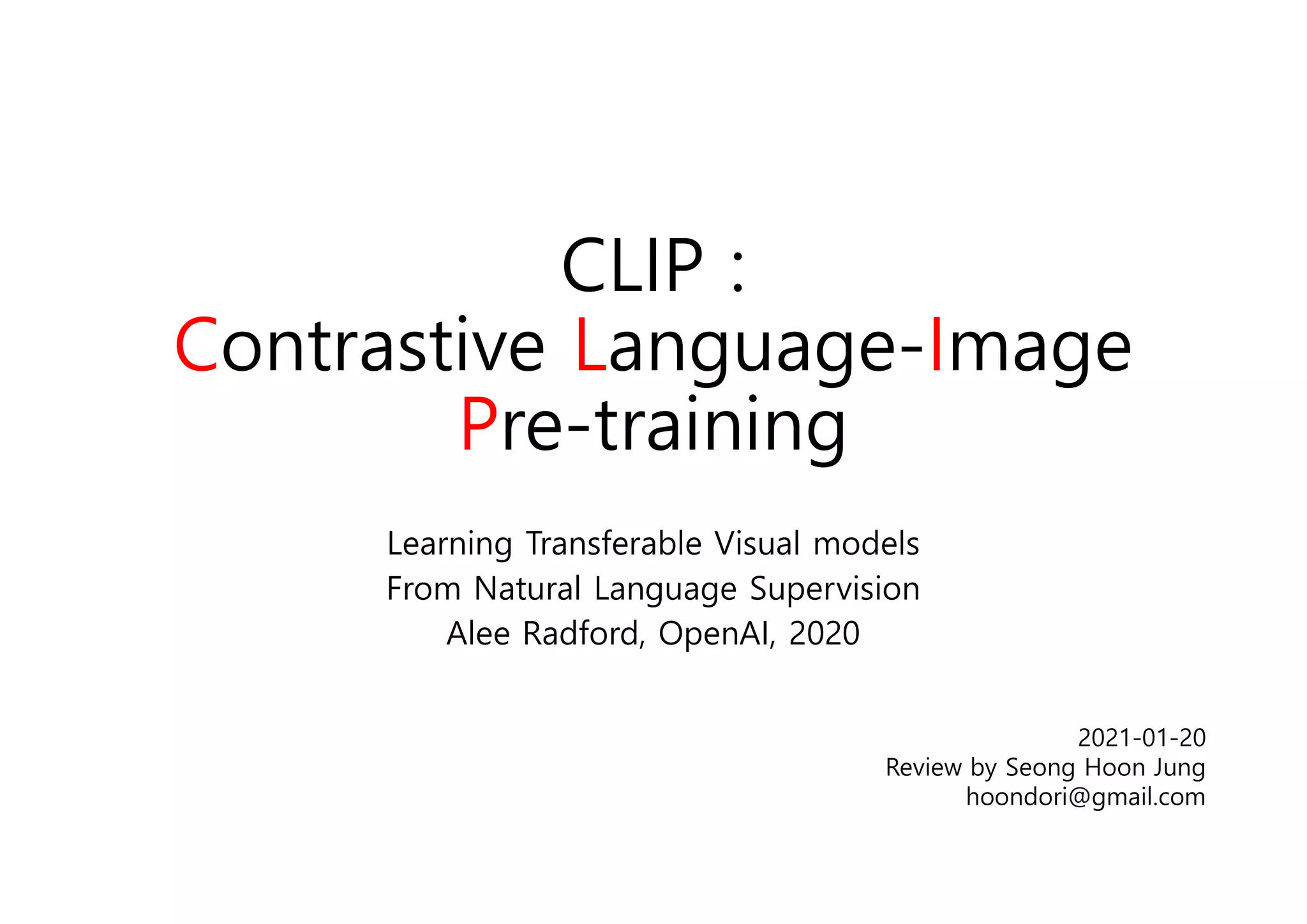 CLIP :
Contrastive Language-Image
Pre-training
Learning Transferable Visual models
From Natural Language Supervision
Alee Radford, OpenAI, 2020
2021-01-20
Review by Seong Hoon Jung
hoondori@gmail.com
 