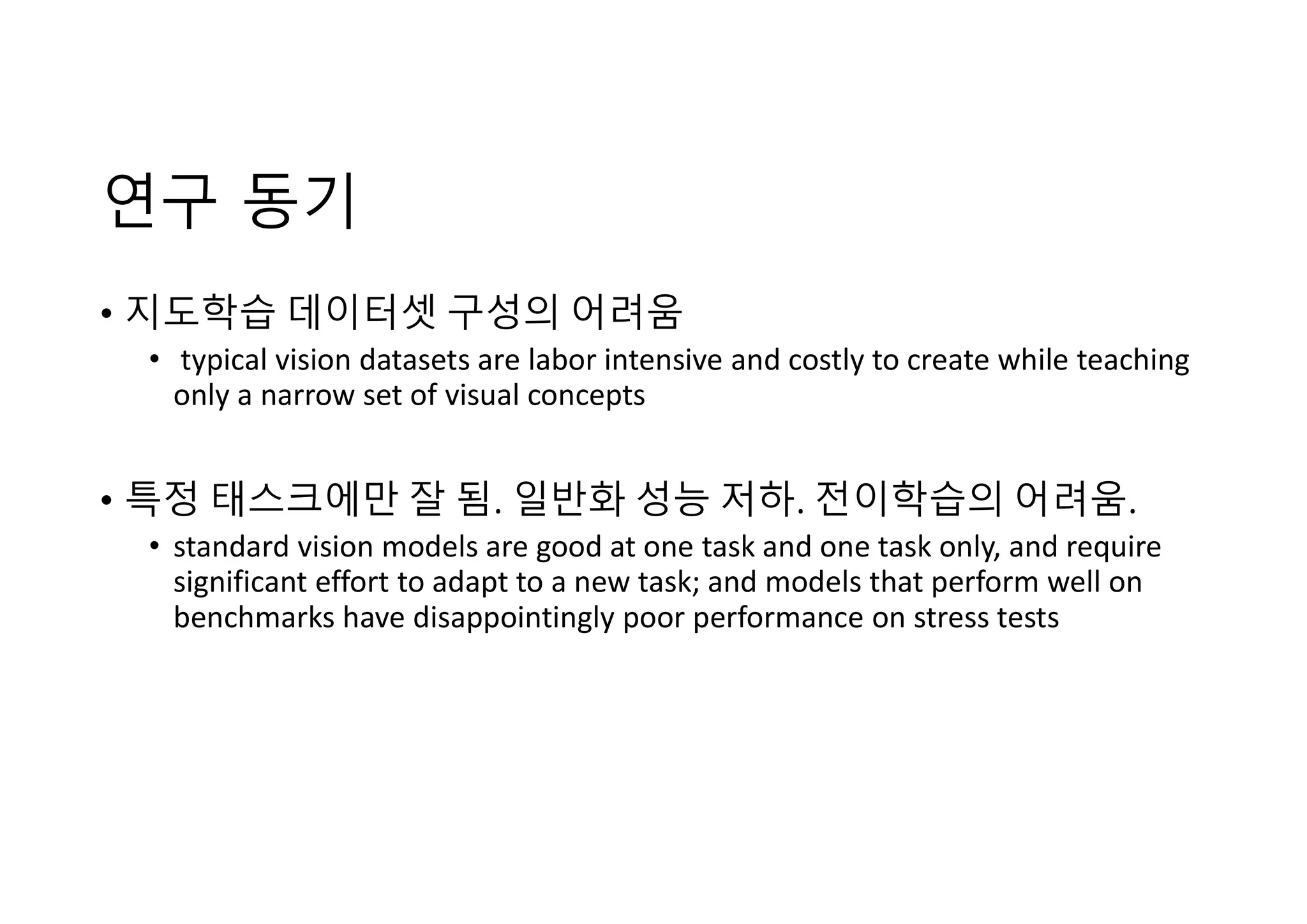 연구 동기
• 지도학습 데이터셋 구성의 어려움
• typical vision datasets are labor intensive and costly to create while teaching
only a narrow set of visual concepts
• 특정 태스크에만 잘 됨. 일반화 성능 저하. 전이학습의 어려움.
• standard vision models are good at one task and one task only, and require
significant effort to adapt to a new task; and models that perform well on
benchmarks have disappointingly poor performance on stress tests
 