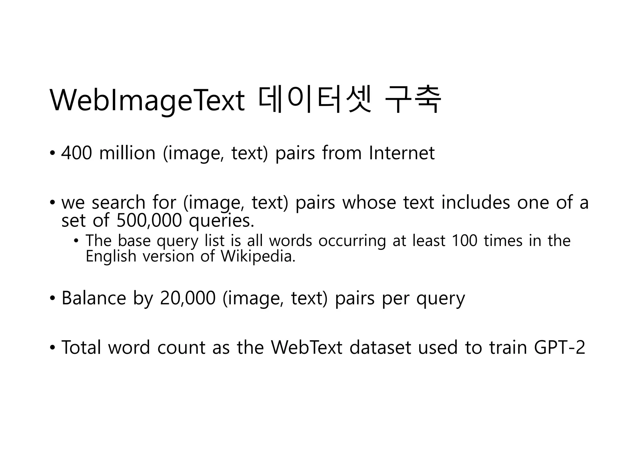 WebImageText 데이터셋 구축
• 400 million (image, text) pairs from Internet
• we search for (image, text) pairs whose text includes one of a
set of 500,000 queries.
• The base query list is all words occurring at least 100 times in the
English version of Wikipedia.
• Balance by 20,000 (image, text) pairs per query
• Total word count as the WebText dataset used to train GPT-2
 