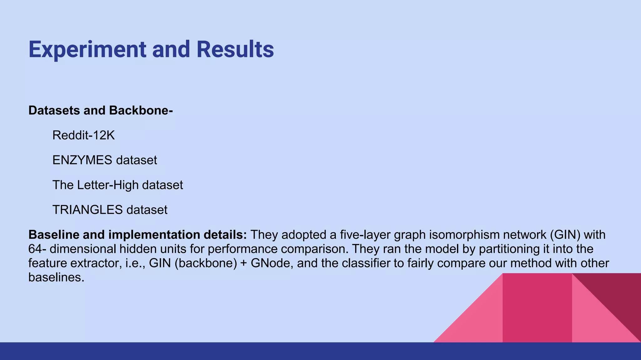 Experiment and Results
Datasets and Backbone-
Reddit-12K
ENZYMES dataset
The Letter-High dataset
TRIANGLES dataset
Baseline and implementation details: They adopted a five-layer graph isomorphism network (GIN) with
64- dimensional hidden units for performance comparison. They ran the model by partitioning it into the
feature extractor, i.e., GIN (backbone) + GNode, and the classifier to fairly compare our method with other
baselines.
 