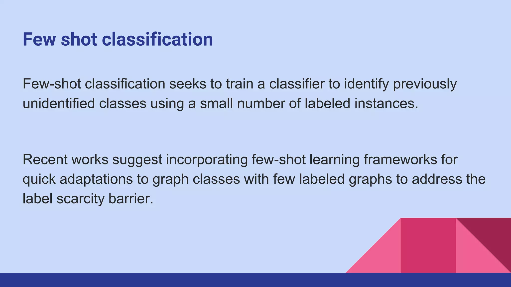 Few shot classification
Few-shot classification seeks to train a classifier to identify previously
unidentified classes using a small number of labeled instances.
Recent works suggest incorporating few-shot learning frameworks for
quick adaptations to graph classes with few labeled graphs to address the
label scarcity barrier.
 