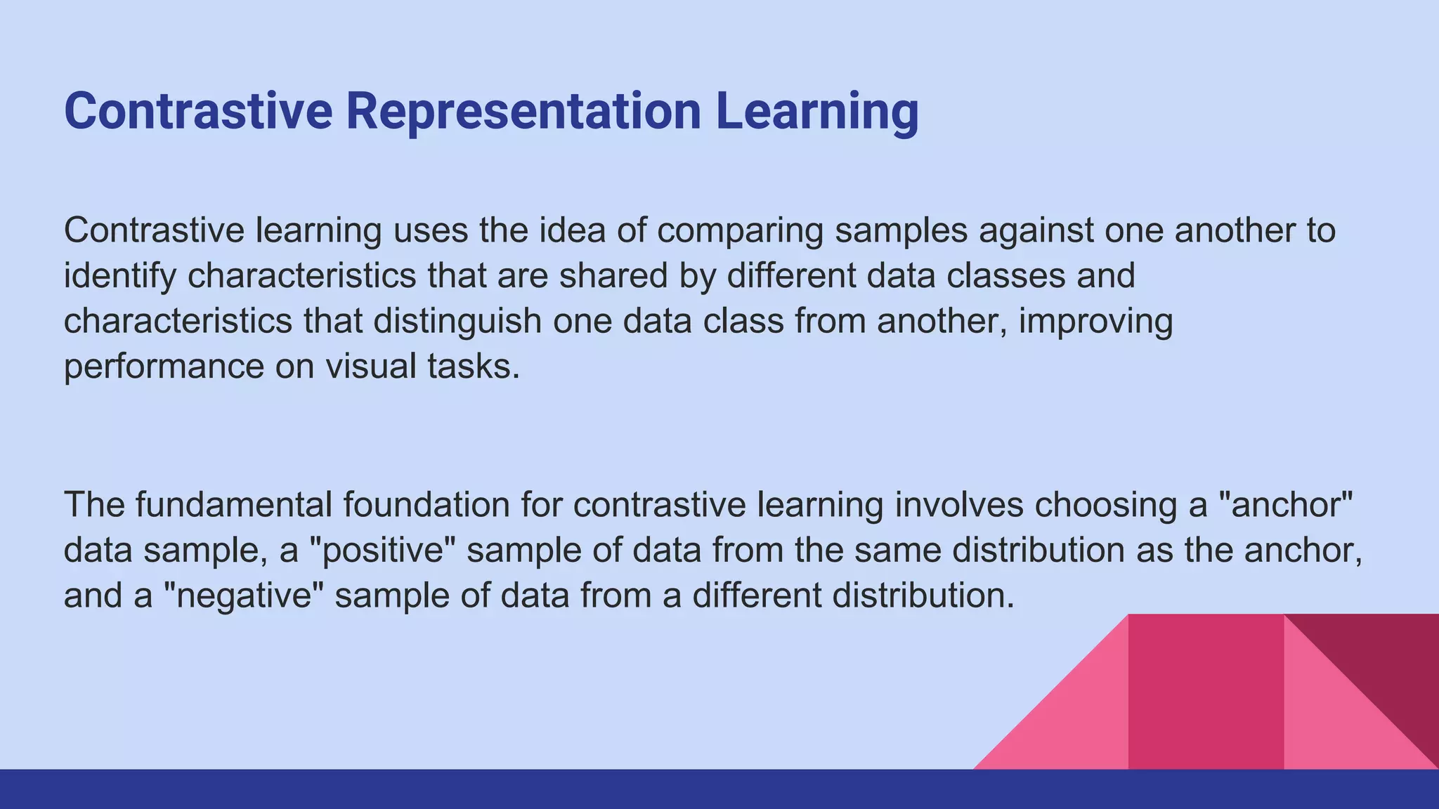 Contrastive Representation Learning
Contrastive learning uses the idea of comparing samples against one another to
identify characteristics that are shared by different data classes and
characteristics that distinguish one data class from another, improving
performance on visual tasks.
The fundamental foundation for contrastive learning involves choosing a "anchor"
data sample, a "positive" sample of data from the same distribution as the anchor,
and a "negative" sample of data from a different distribution.
 