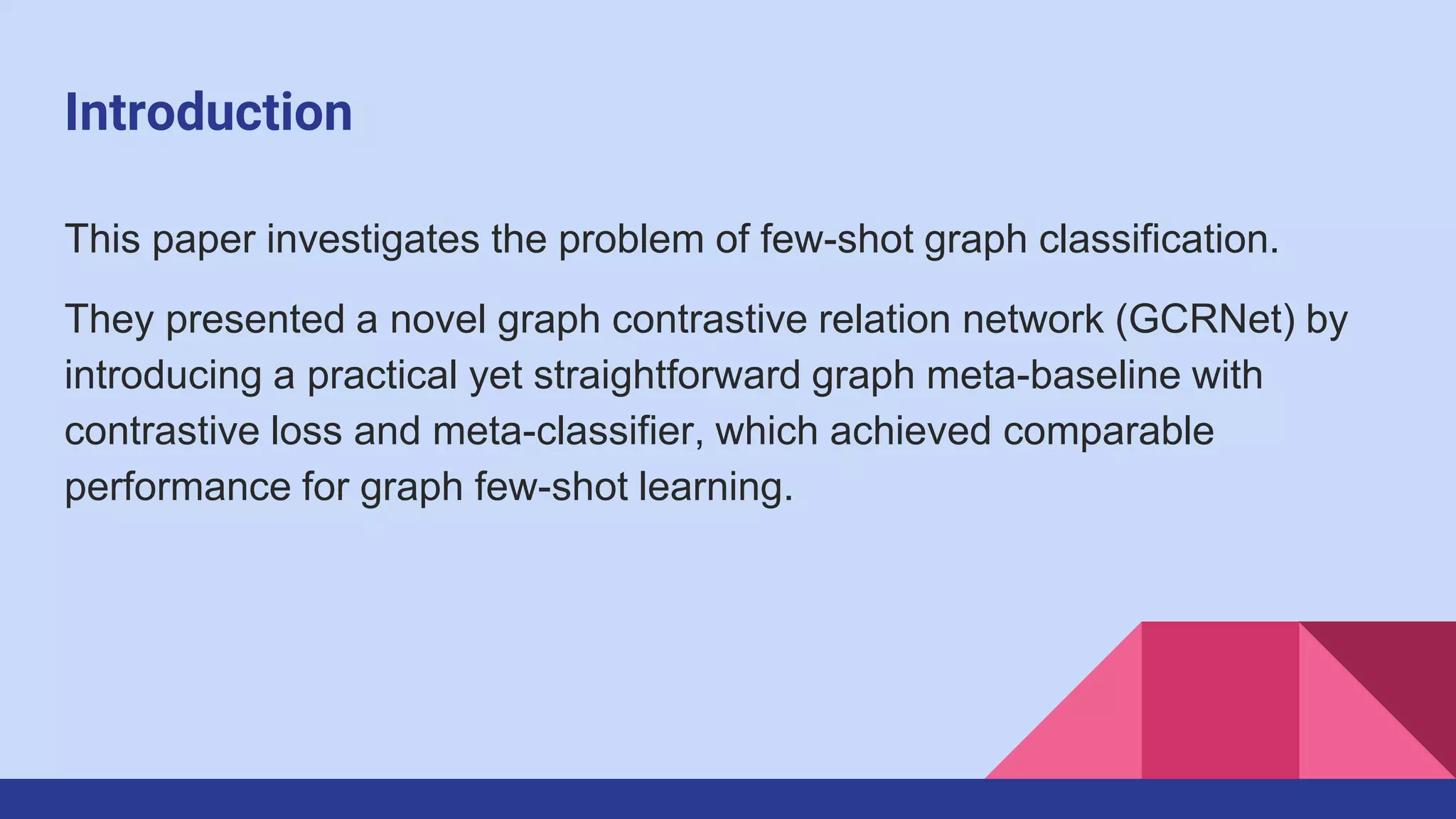 Introduction
This paper investigates the problem of few-shot graph classification.
They presented a novel graph contrastive relation network (GCRNet) by
introducing a practical yet straightforward graph meta-baseline with
contrastive loss and meta-classifier, which achieved comparable
performance for graph few-shot learning.
 