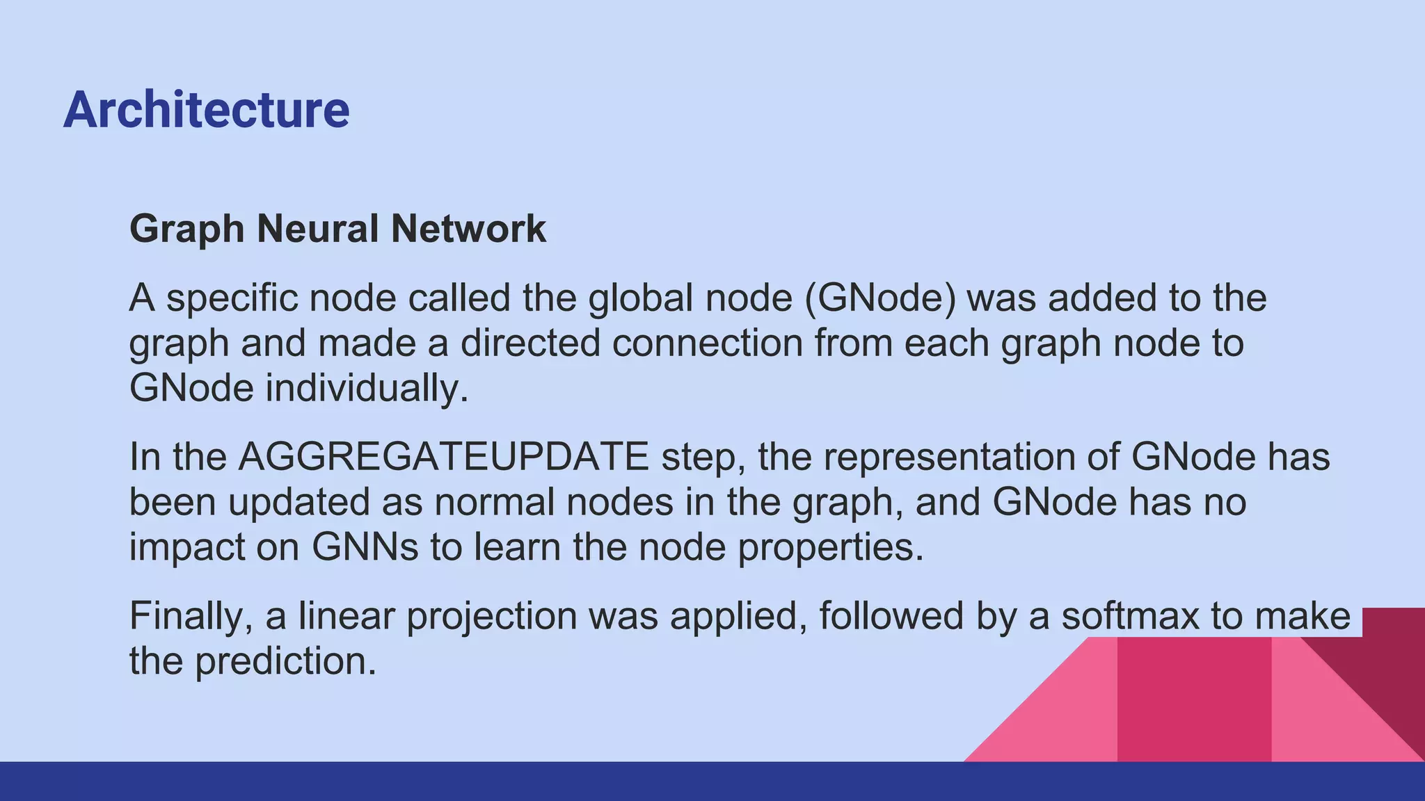 Architecture
Graph Neural Network
A specific node called the global node (GNode) was added to the
graph and made a directed connection from each graph node to
GNode individually.
In the AGGREGATEUPDATE step, the representation of GNode has
been updated as normal nodes in the graph, and GNode has no
impact on GNNs to learn the node properties.
Finally, a linear projection was applied, followed by a softmax to make
the prediction.
 