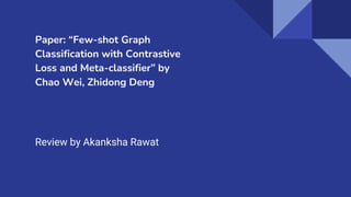 Paper: “Few-shot Graph
Classification with Contrastive
Loss and Meta-classifier” by
Chao Wei, Zhidong Deng
Review by Akanksha Rawat
 