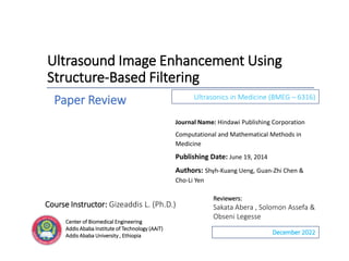 Ultrasound Image Enhancement Using
Structure-Based Filtering
Ultrasonics in Medicine (BMEG – 6316)
Journal Name: Hindawi Publishing Corporation
Computational and Mathematical Methods in
Medicine
Publishing Date: June 19, 2014
Authors: Shyh-Kuang Ueng, Guan-Zhi Chen &
Cho-Li Yen
December 2022
Center of Biomedical Engineering
Addis Ababa Institute of Technology (AAiT)
Addis Ababa University , Ethiopia
Reviewers:
Sakata Abera , Solomon Assefa &
Obseni Legesse
Paper Review
Course Instructor: Gizeaddis L. (Ph.D.)
 
