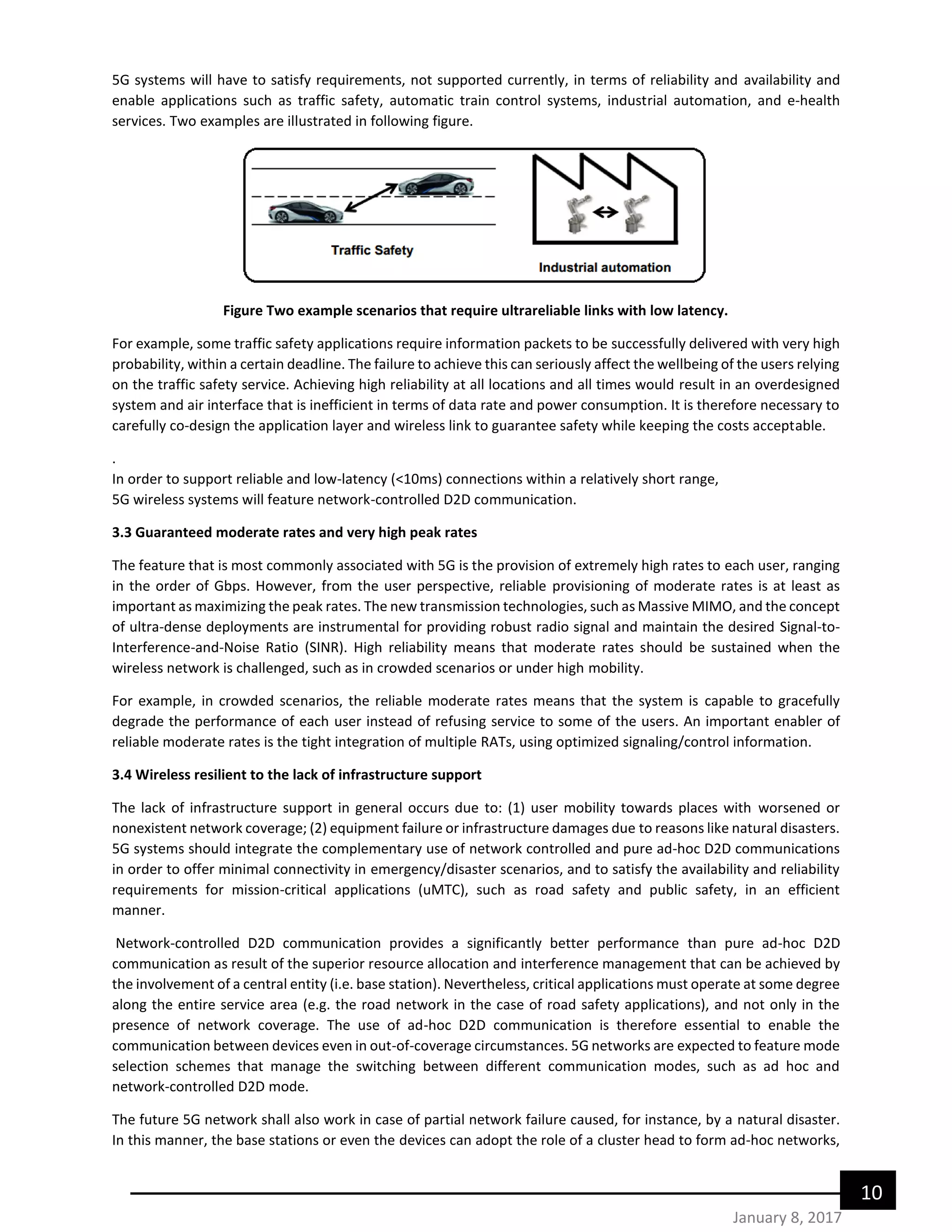 10
January 8, 2017
5G systems will have to satisfy requirements, not supported currently, in terms of reliability and availability and
enable applications such as traffic safety, automatic train control systems, industrial automation, and e-health
services. Two examples are illustrated in following figure.
Figure Two example scenarios that require ultrareliable links with low latency.
For example, some traffic safety applications require information packets to be successfully delivered with very high
probability, within a certain deadline. The failure to achieve this can seriously affect the wellbeing of the users relying
on the traffic safety service. Achieving high reliability at all locations and all times would result in an overdesigned
system and air interface that is inefficient in terms of data rate and power consumption. It is therefore necessary to
carefully co-design the application layer and wireless link to guarantee safety while keeping the costs acceptable.
.
In order to support reliable and low-latency (<10ms) connections within a relatively short range,
5G wireless systems will feature network-controlled D2D communication.
3.3 Guaranteed moderate rates and very high peak rates
The feature that is most commonly associated with 5G is the provision of extremely high rates to each user, ranging
in the order of Gbps. However, from the user perspective, reliable provisioning of moderate rates is at least as
important as maximizing the peak rates. The new transmission technologies, such as Massive MIMO, and the concept
of ultra-dense deployments are instrumental for providing robust radio signal and maintain the desired Signal-to-
Interference-and-Noise Ratio (SINR). High reliability means that moderate rates should be sustained when the
wireless network is challenged, such as in crowded scenarios or under high mobility.
For example, in crowded scenarios, the reliable moderate rates means that the system is capable to gracefully
degrade the performance of each user instead of refusing service to some of the users. An important enabler of
reliable moderate rates is the tight integration of multiple RATs, using optimized signaling/control information.
3.4 Wireless resilient to the lack of infrastructure support
The lack of infrastructure support in general occurs due to: (1) user mobility towards places with worsened or
nonexistent network coverage; (2) equipment failure or infrastructure damages due to reasons like natural disasters.
5G systems should integrate the complementary use of network controlled and pure ad-hoc D2D communications
in order to offer minimal connectivity in emergency/disaster scenarios, and to satisfy the availability and reliability
requirements for mission-critical applications (uMTC), such as road safety and public safety, in an efficient
manner.
Network-controlled D2D communication provides a significantly better performance than pure ad-hoc D2D
communication as result of the superior resource allocation and interference management that can be achieved by
the involvement of a central entity (i.e. base station). Nevertheless, critical applications must operate at some degree
along the entire service area (e.g. the road network in the case of road safety applications), and not only in the
presence of network coverage. The use of ad-hoc D2D communication is therefore essential to enable the
communication between devices even in out-of-coverage circumstances. 5G networks are expected to feature mode
selection schemes that manage the switching between different communication modes, such as ad hoc and
network-controlled D2D mode.
The future 5G network shall also work in case of partial network failure caused, for instance, by a natural disaster.
In this manner, the base stations or even the devices can adopt the role of a cluster head to form ad-hoc networks,
 