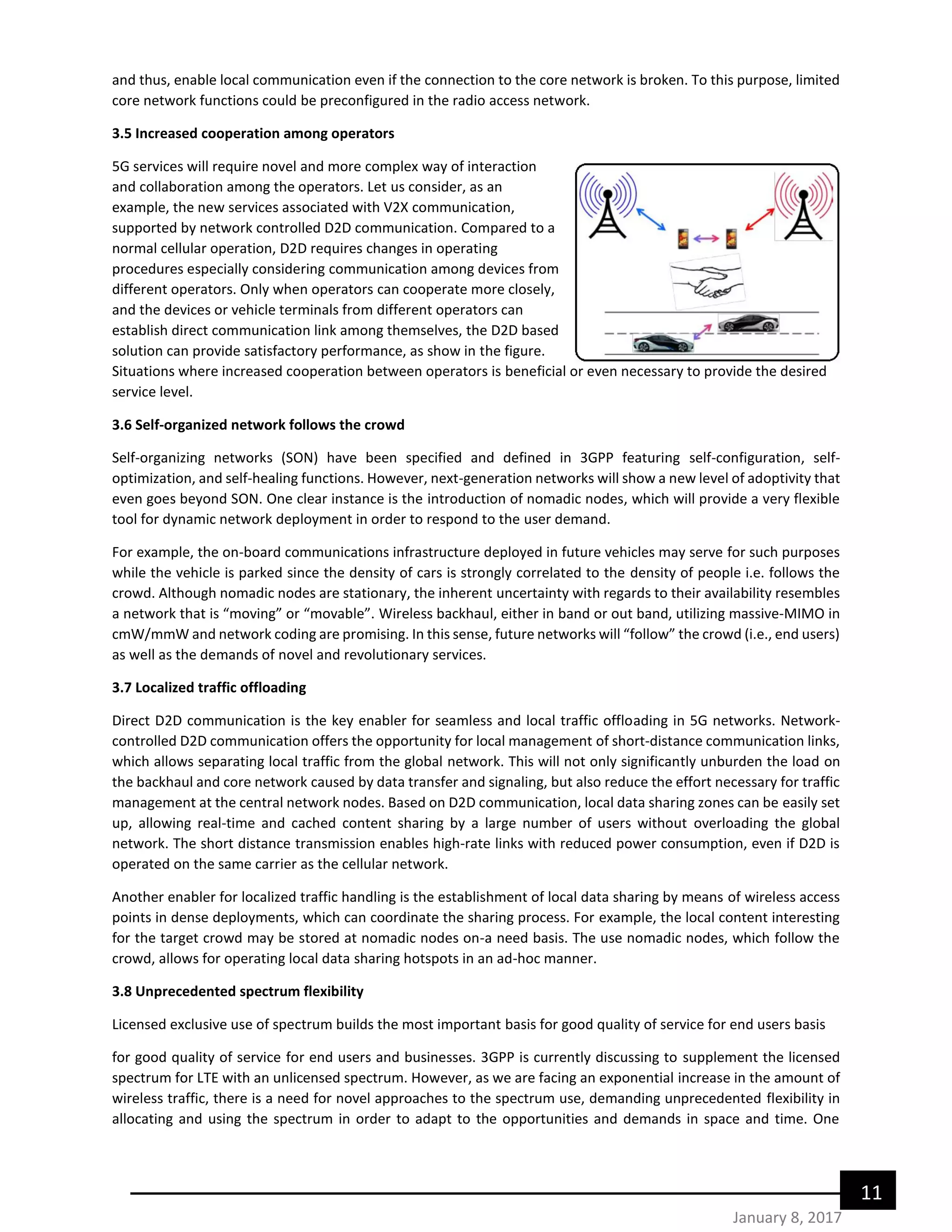 11
January 8, 2017
and thus, enable local communication even if the connection to the core network is broken. To this purpose, limited
core network functions could be preconfigured in the radio access network.
3.5 Increased cooperation among operators
5G services will require novel and more complex way of interaction
and collaboration among the operators. Let us consider, as an
example, the new services associated with V2X communication,
supported by network controlled D2D communication. Compared to a
normal cellular operation, D2D requires changes in operating
procedures especially considering communication among devices from
different operators. Only when operators can cooperate more closely,
and the devices or vehicle terminals from different operators can
establish direct communication link among themselves, the D2D based
solution can provide satisfactory performance, as show in the figure.
Situations where increased cooperation between operators is beneficial or even necessary to provide the desired
service level.
3.6 Self-organized network follows the crowd
Self-organizing networks (SON) have been specified and defined in 3GPP featuring self-configuration, self-
optimization, and self-healing functions. However, next-generation networks will show a new level of adoptivity that
even goes beyond SON. One clear instance is the introduction of nomadic nodes, which will provide a very flexible
tool for dynamic network deployment in order to respond to the user demand.
For example, the on-board communications infrastructure deployed in future vehicles may serve for such purposes
while the vehicle is parked since the density of cars is strongly correlated to the density of people i.e. follows the
crowd. Although nomadic nodes are stationary, the inherent uncertainty with regards to their availability resembles
a network that is “moving” or “movable”. Wireless backhaul, either in band or out band, utilizing massive-MIMO in
cmW/mmW and network coding are promising. In this sense, future networks will “follow” the crowd (i.e., end users)
as well as the demands of novel and revolutionary services.
3.7 Localized traffic offloading
Direct D2D communication is the key enabler for seamless and local traffic offloading in 5G networks. Network-
controlled D2D communication offers the opportunity for local management of short-distance communication links,
which allows separating local traffic from the global network. This will not only significantly unburden the load on
the backhaul and core network caused by data transfer and signaling, but also reduce the effort necessary for traffic
management at the central network nodes. Based on D2D communication, local data sharing zones can be easily set
up, allowing real-time and cached content sharing by a large number of users without overloading the global
network. The short distance transmission enables high-rate links with reduced power consumption, even if D2D is
operated on the same carrier as the cellular network.
Another enabler for localized traffic handling is the establishment of local data sharing by means of wireless access
points in dense deployments, which can coordinate the sharing process. For example, the local content interesting
for the target crowd may be stored at nomadic nodes on-a need basis. The use nomadic nodes, which follow the
crowd, allows for operating local data sharing hotspots in an ad-hoc manner.
3.8 Unprecedented spectrum flexibility
Licensed exclusive use of spectrum builds the most important basis for good quality of service for end users basis
for good quality of service for end users and businesses. 3GPP is currently discussing to supplement the licensed
spectrum for LTE with an unlicensed spectrum. However, as we are facing an exponential increase in the amount of
wireless traffic, there is a need for novel approaches to the spectrum use, demanding unprecedented flexibility in
allocating and using the spectrum in order to adapt to the opportunities and demands in space and time. One
 