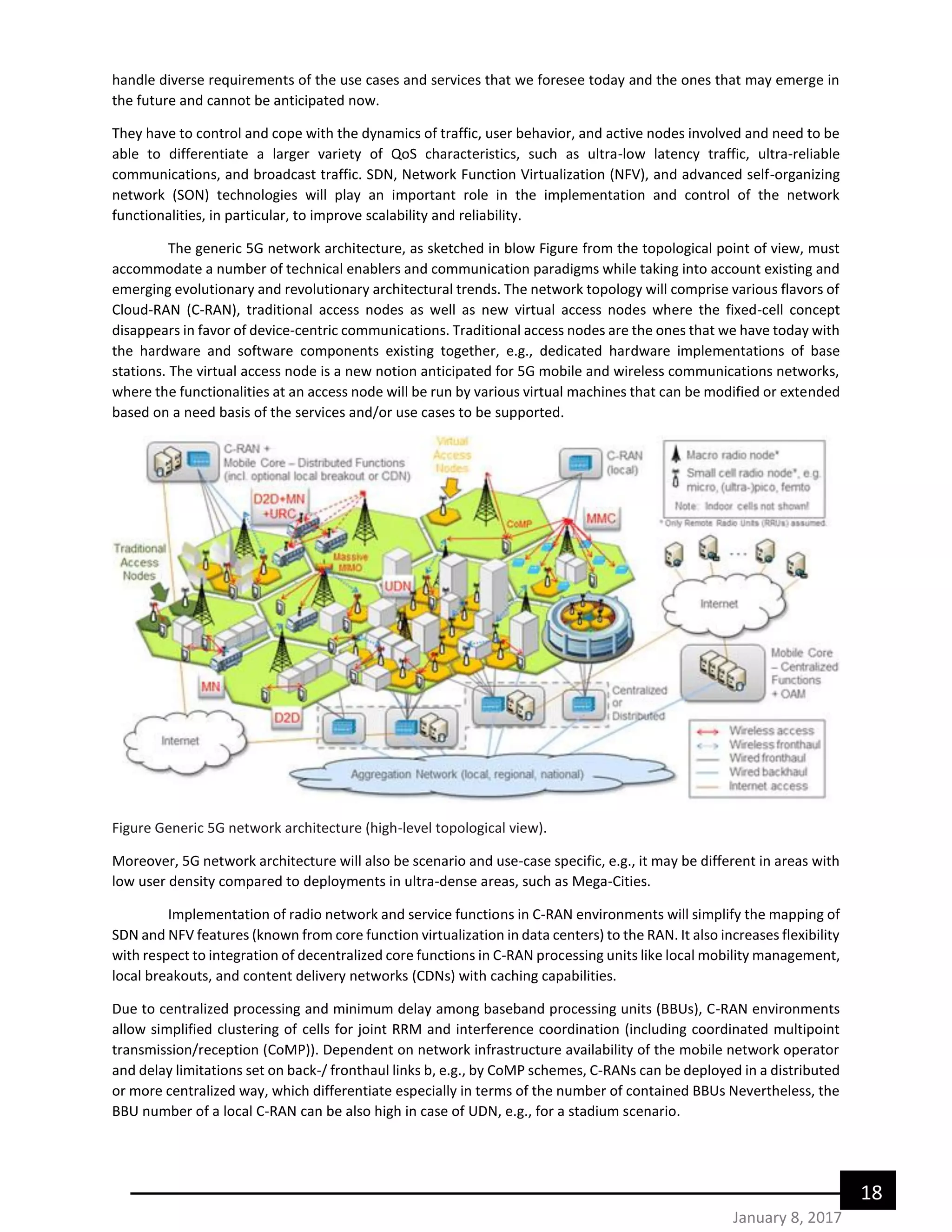 18
January 8, 2017
handle diverse requirements of the use cases and services that we foresee today and the ones that may emerge in
the future and cannot be anticipated now.
They have to control and cope with the dynamics of traffic, user behavior, and active nodes involved and need to be
able to differentiate a larger variety of QoS characteristics, such as ultra-low latency traffic, ultra-reliable
communications, and broadcast traffic. SDN, Network Function Virtualization (NFV), and advanced self-organizing
network (SON) technologies will play an important role in the implementation and control of the network
functionalities, in particular, to improve scalability and reliability.
The generic 5G network architecture, as sketched in blow Figure from the topological point of view, must
accommodate a number of technical enablers and communication paradigms while taking into account existing and
emerging evolutionary and revolutionary architectural trends. The network topology will comprise various flavors of
Cloud-RAN (C-RAN), traditional access nodes as well as new virtual access nodes where the fixed-cell concept
disappears in favor of device-centric communications. Traditional access nodes are the ones that we have today with
the hardware and software components existing together, e.g., dedicated hardware implementations of base
stations. The virtual access node is a new notion anticipated for 5G mobile and wireless communications networks,
where the functionalities at an access node will be run by various virtual machines that can be modified or extended
based on a need basis of the services and/or use cases to be supported.
Figure Generic 5G network architecture (high-level topological view).
Moreover, 5G network architecture will also be scenario and use-case specific, e.g., it may be different in areas with
low user density compared to deployments in ultra-dense areas, such as Mega-Cities.
Implementation of radio network and service functions in C-RAN environments will simplify the mapping of
SDN and NFV features (known from core function virtualization in data centers) to the RAN. It also increases flexibility
with respect to integration of decentralized core functions in C-RAN processing units like local mobility management,
local breakouts, and content delivery networks (CDNs) with caching capabilities.
Due to centralized processing and minimum delay among baseband processing units (BBUs), C-RAN environments
allow simplified clustering of cells for joint RRM and interference coordination (including coordinated multipoint
transmission/reception (CoMP)). Dependent on network infrastructure availability of the mobile network operator
and delay limitations set on back-/ fronthaul links b, e.g., by CoMP schemes, C-RANs can be deployed in a distributed
or more centralized way, which differentiate especially in terms of the number of contained BBUs Nevertheless, the
BBU number of a local C-RAN can be also high in case of UDN, e.g., for a stadium scenario.
 