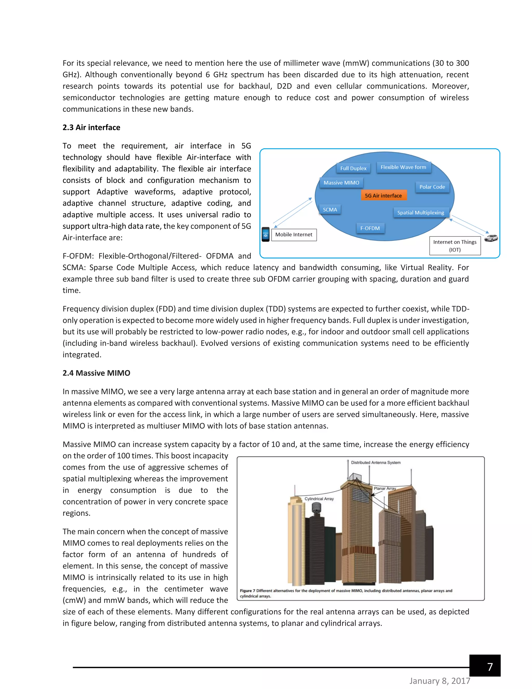 7
January 8, 2017
For its special relevance, we need to mention here the use of millimeter wave (mmW) communications (30 to 300
GHz). Although conventionally beyond 6 GHz spectrum has been discarded due to its high attenuation, recent
research points towards its potential use for backhaul, D2D and even cellular communications. Moreover,
semiconductor technologies are getting mature enough to reduce cost and power consumption of wireless
communications in these new bands.
2.3 Air interface
To meet the requirement, air interface in 5G
technology should have flexible Air-interface with
flexibility and adaptability. The flexible air interface
consists of block and configuration mechanism to
support Adaptive waveforms, adaptive protocol,
adaptive channel structure, adaptive coding, and
adaptive multiple access. It uses universal radio to
support ultra-high data rate, the key component of 5G
Air-interface are:
F-OFDM: Flexible-Orthogonal/Filtered- OFDMA and
SCMA: Sparse Code Multiple Access, which reduce latency and bandwidth consuming, like Virtual Reality. For
example three sub band filter is used to create three sub OFDM carrier grouping with spacing, duration and guard
time.
Frequency division duplex (FDD) and time division duplex (TDD) systems are expected to further coexist, while TDD-
only operation is expected to become more widely used in higher frequency bands. Full duplex is under investigation,
but its use will probably be restricted to low-power radio nodes, e.g., for indoor and outdoor small cell applications
(including in-band wireless backhaul). Evolved versions of existing communication systems need to be efficiently
integrated.
2.4 Massive MIMO
In massive MIMO, we see a very large antenna array at each base station and in general an order of magnitude more
antenna elements as compared with conventional systems. Massive MIMO can be used for a more efficient backhaul
wireless link or even for the access link, in which a large number of users are served simultaneously. Here, massive
MIMO is interpreted as multiuser MIMO with lots of base station antennas.
Massive MIMO can increase system capacity by a factor of 10 and, at the same time, increase the energy efficiency
on the order of 100 times. This boost incapacity
comes from the use of aggressive schemes of
spatial multiplexing whereas the improvement
in energy consumption is due to the
concentration of power in very concrete space
regions.
The main concern when the concept of massive
MIMO comes to real deployments relies on the
factor form of an antenna of hundreds of
element. In this sense, the concept of massive
MIMO is intrinsically related to its use in high
frequencies, e.g., in the centimeter wave
(cmW) and mmW bands, which will reduce the
size of each of these elements. Many different configurations for the real antenna arrays can be used, as depicted
in figure below, ranging from distributed antenna systems, to planar and cylindrical arrays.
 