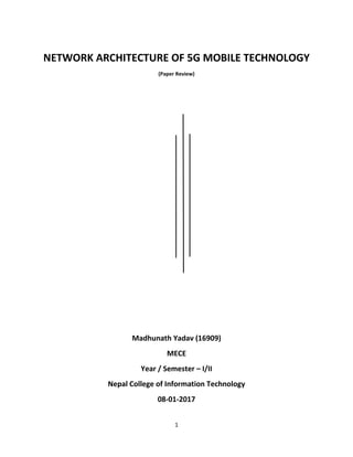 1
NETWORK ARCHITECTURE OF 5G MOBILE TECHNOLOGY
(Paper Review)
Madhunath Yadav (16909)
MECE
Year / Semester – I/II
Nepal College of Information Technology
08-01-2017
 
