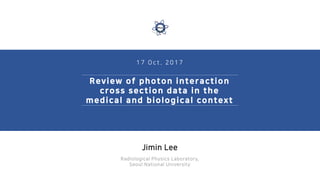 1 7 O c t . 2 0 1 7
Review of photon interaction
cross section data in the
medical and biological context
Jimin Lee
Radiological Physics Laboratory,
Seoul National University
 