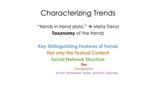 Characterizing Trends 
“trends in trend data.”  Meta Trend 
Taxonomy of the trends 
Key Distinguishing Features of Trends 
Not only the Textual Content 
Social Network Structure 
Ties 
Geographic 
Action  Retweet, Reply, Mention, Hashtag 
 