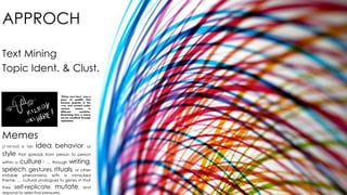 APPROCH 
Text Mining 
Topic Ident. & Clust. 
"Kilroy was here" was a 
piece of graffiti that 
became popular in the 
1940s, and existed under 
various names in 
different countries, 
illustrating how a meme 
can be modified through 
replication 
Memes 
(/ˈmiːm/) is "an idea, behavior, or 
style that spreads from person to person 
within a culture.“ … through writing, 
speech, gestures, rituals, or other 
imitable phenomena with a mimicked 
theme. … cultural analogues to genes in that 
they self-replicate, mutate, and 
respond to selective pressures. 
 