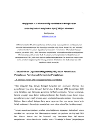   1
Penggunaan ICT untuk Berbagi Informasi dan Pengetahuan
Antar-Organisasi Masyarakat Sipil (OMS) di Indonesia
Rini Nasution
rini@satudunia.net
OMS memanfaatkan TIK (teknologi informasi dan komunikasi), khususnya internet, lebih banyak untuk
kebutuhan memperluas jaringan dan membangun hubungan yang ‘mutual’ dengan OMS lain, ketimbang
untuk memfasilitasi perubahan. Kapasitas organisasi dalam memanfaatkan TIK untuk advokasi dan
kampanye juga lemah. Inilah 2 faktor utama yang mengakibatkan minimnya konten lokal dan adanya jurang
informasi dan pengetahuan antar-OMS. Kesadaran untuk mengelola dan membagi informasi dan
pengetahuan antar-OMS masih perlu dibangun, perkembangan kemajuan TIK seperti open content, open
source, jurnalisme warga merupakan peluang yang perlu dimanfaatkan oleh OMS sebagai alat untuk
melakukan agenda perubahan.
1. Situasi Umum Organisasi Masyarakat (OMS) dalam Pemanfaatan,
Pengelolaan, Penyebaran Informasi dan Pengetahuan
1.1. Minimnya konten lokal yang dapat diakses secara bebas
Tidak diragukan lagi, banyak terdapat kumpulan dan akumulasi informasi dan
pengetahuan yang amat beragam dan tersebar di berbagai OMS dan jaringan OMS
serta konstituen dan komunitas penerima manfaat/beneficiaries. Namun sayangnya,
karena sebagian besar belum terdokumentasikan dan dikelola dengan benar, maka
penyebarannya pun masih terbatas, yakni sebatas jaringan atau sebatas ‘rekan sekerja’.
Bahkan, dalam sebuah jaringan kerja yang menangani isu yang sama, belum tentu
terjadi pertukaran informasi dan pengetahuan yang cukup intensif dan terdokumentasi.
Temuan seperti pembelajaran, analisis keberhasilan dan kegagalan dari sebuah upaya
advokasi dan kampanye, bisa dikembangkan menjadi pengetahuan penting bagi OMS
lain. Namun, selama data dan informasi, yang merupakan basis dari semua
pengetahuan, belum dikelola dan disebar, maka ‘Knowledge is Power’ jangan-jangan
 