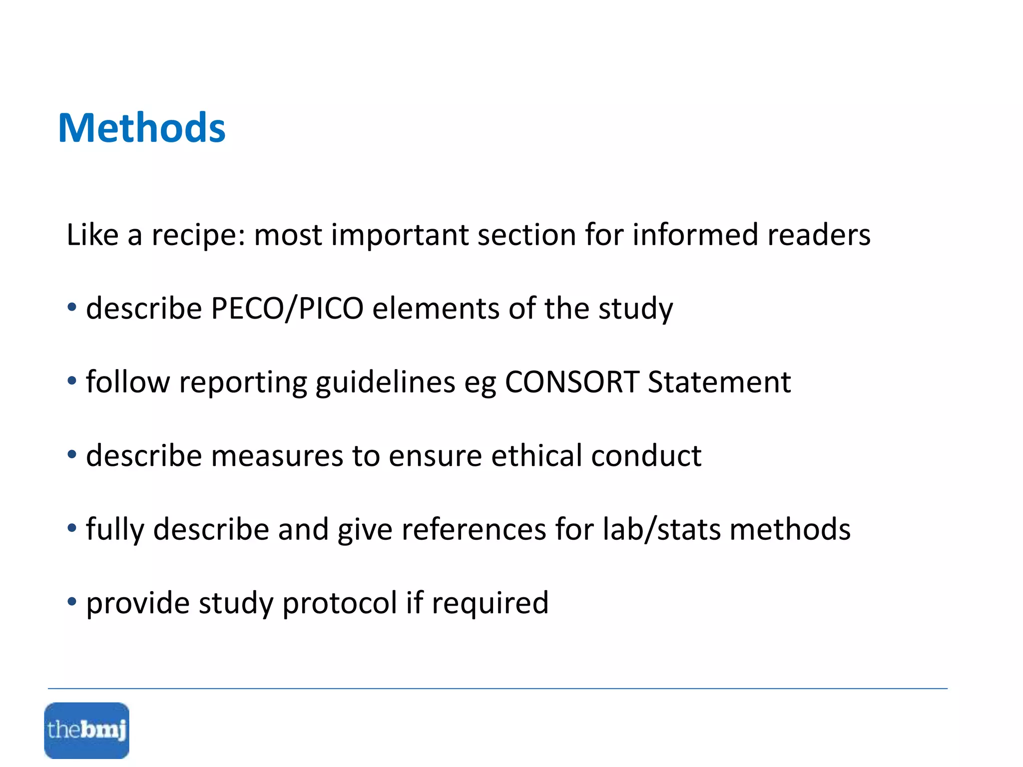 Like a recipe: most important section for informed readers
• describe PECO/PICO elements of the study
• follow reporting guidelines eg CONSORT Statement
• describe measures to ensure ethical conduct
• fully describe and give references for lab/stats methods
• provide study protocol if required
Methods
 