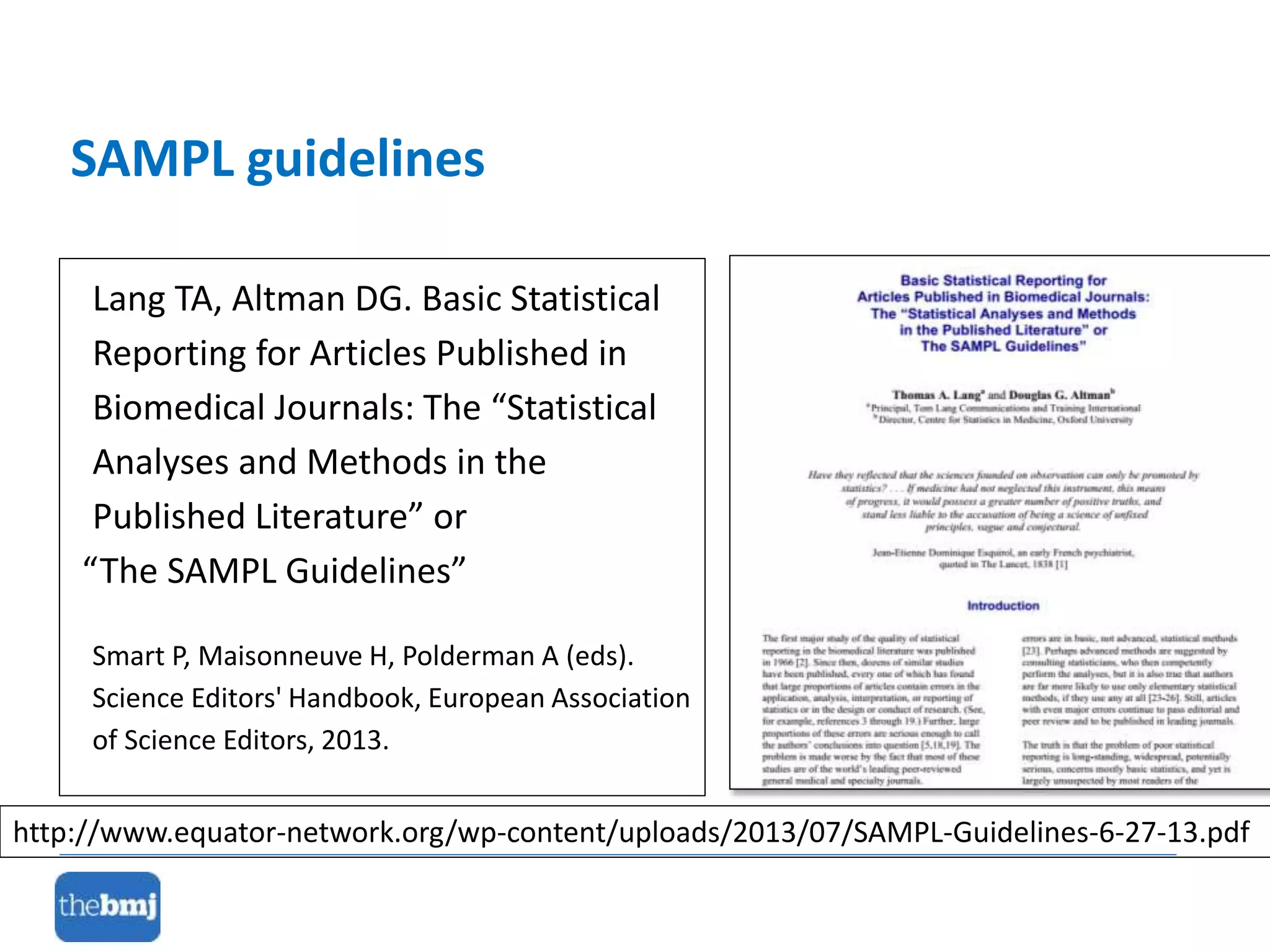 Lang TA, Altman DG. Basic Statistical
Reporting for Articles Published in
Biomedical Journals: The “Statistical
Analyses and Methods in the
Published Literature” or
“The SAMPL Guidelines”
Smart P, Maisonneuve H, Polderman A (eds).
Science Editors' Handbook, European Association
of Science Editors, 2013.
SAMPL guidelines
http://www.equator-network.org/wp-content/uploads/2013/07/SAMPL-Guidelines-6-27-13.pdf
 