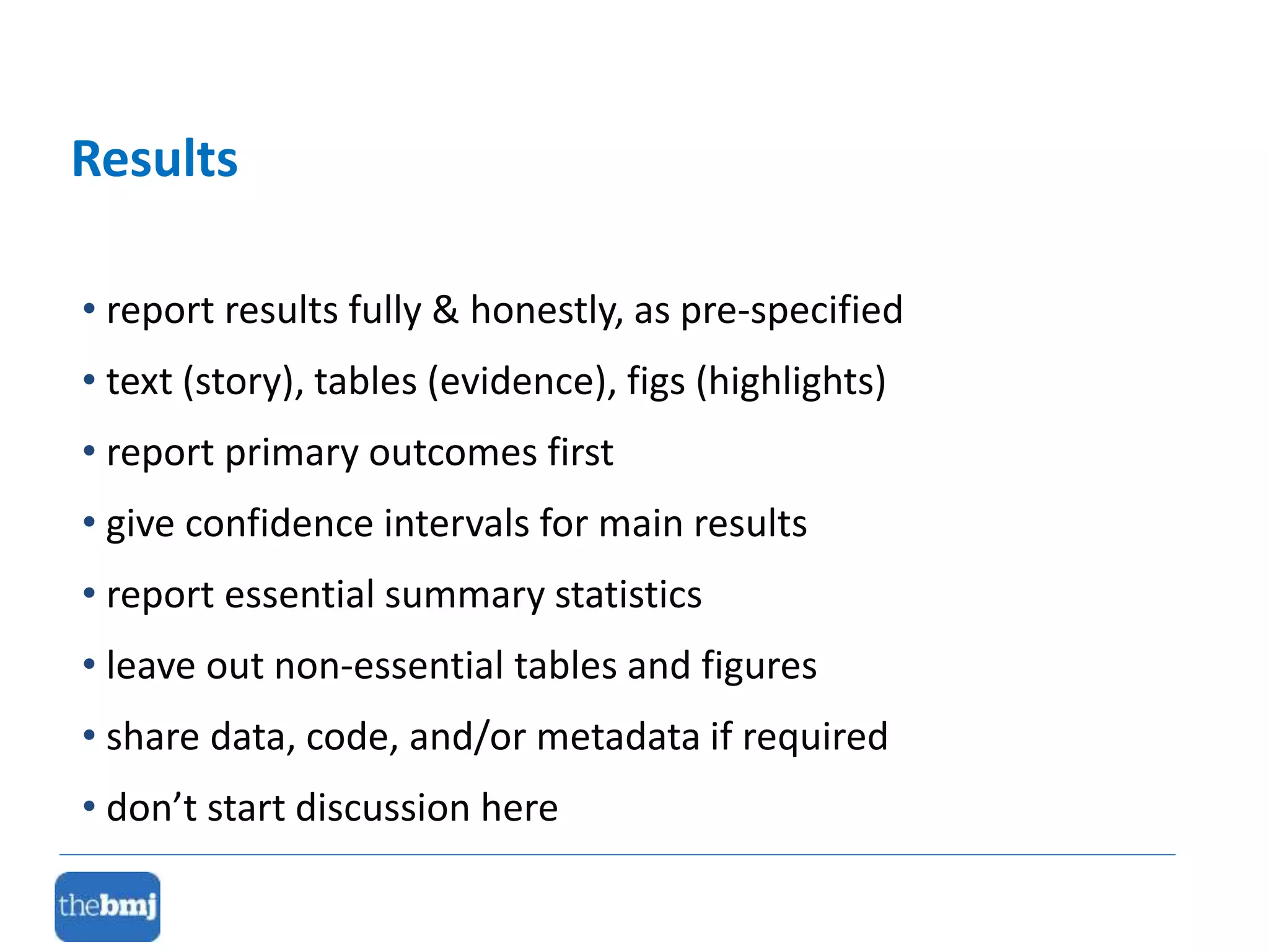 • report results fully & honestly, as pre-specified
• text (story), tables (evidence), figs (highlights)
• report primary outcomes first
• give confidence intervals for main results
• report essential summary statistics
• leave out non-essential tables and figures
• share data, code, and/or metadata if required
• don’t start discussion here
Results
 