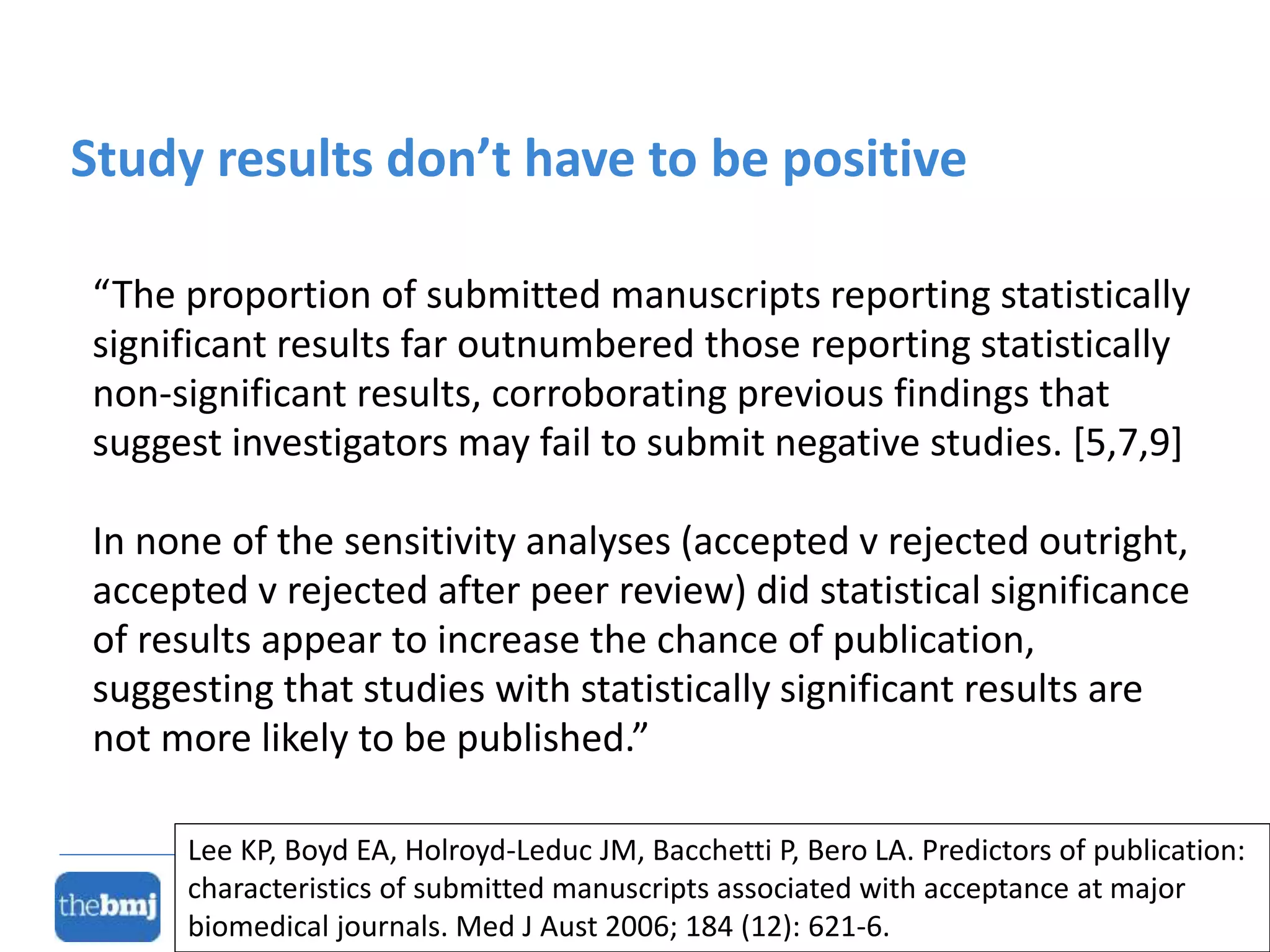 “The proportion of submitted manuscripts reporting statistically
significant results far outnumbered those reporting statistically
non-significant results, corroborating previous findings that
suggest investigators may fail to submit negative studies. [5,7,9]
In none of the sensitivity analyses (accepted v rejected outright,
accepted v rejected after peer review) did statistical significance
of results appear to increase the chance of publication,
suggesting that studies with statistically significant results are
not more likely to be published.”
Study results don’t have to be positive
Lee KP, Boyd EA, Holroyd-Leduc JM, Bacchetti P, Bero LA. Predictors of publication:
characteristics of submitted manuscripts associated with acceptance at major
biomedical journals. Med J Aust 2006; 184 (12): 621-6.
 