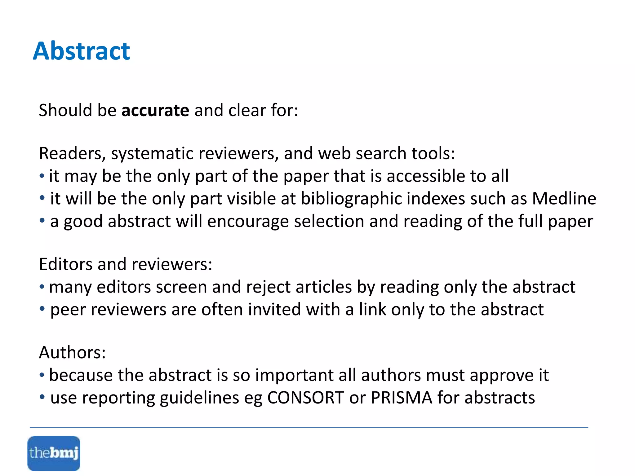 Abstract
Should be accurate and clear for:
Readers, systematic reviewers, and web search tools:
• it may be the only part of the paper that is accessible to all
• it will be the only part visible at bibliographic indexes such as Medline
• a good abstract will encourage selection and reading of the full paper
Editors and reviewers:
• many editors screen and reject articles by reading only the abstract
• peer reviewers are often invited with a link only to the abstract
Authors:
• because the abstract is so important all authors must approve it
• use reporting guidelines eg CONSORT or PRISMA for abstracts
 
