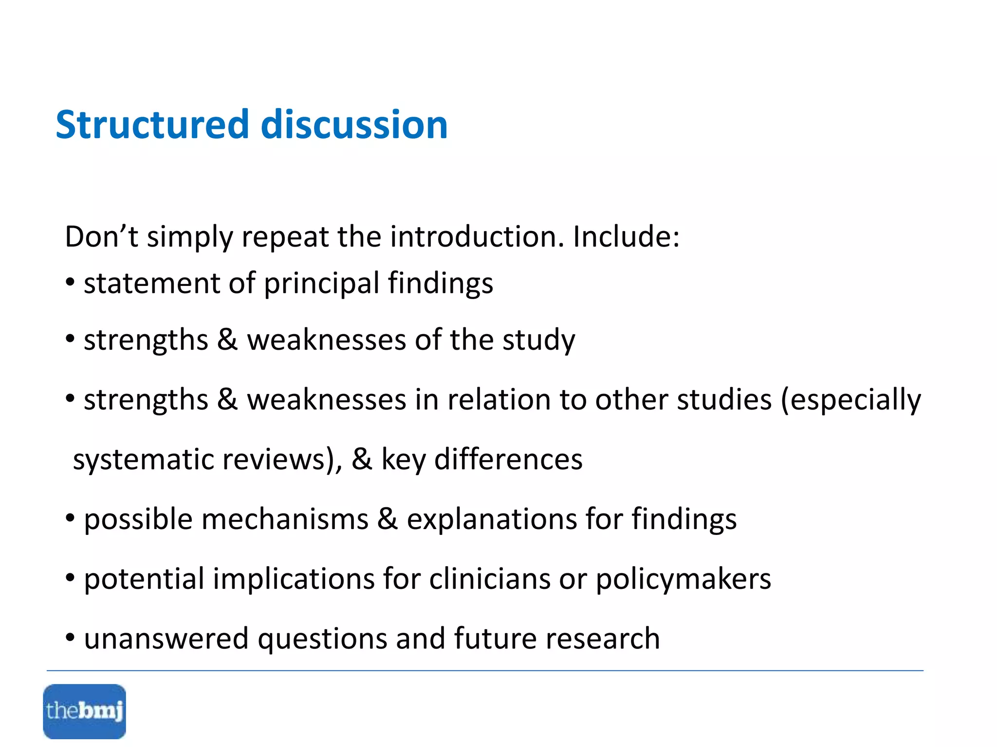 Don’t simply repeat the introduction. Include:
• statement of principal findings
• strengths & weaknesses of the study
• strengths & weaknesses in relation to other studies (especially
systematic reviews), & key differences
• possible mechanisms & explanations for findings
• potential implications for clinicians or policymakers
• unanswered questions and future research
Structured discussion
 