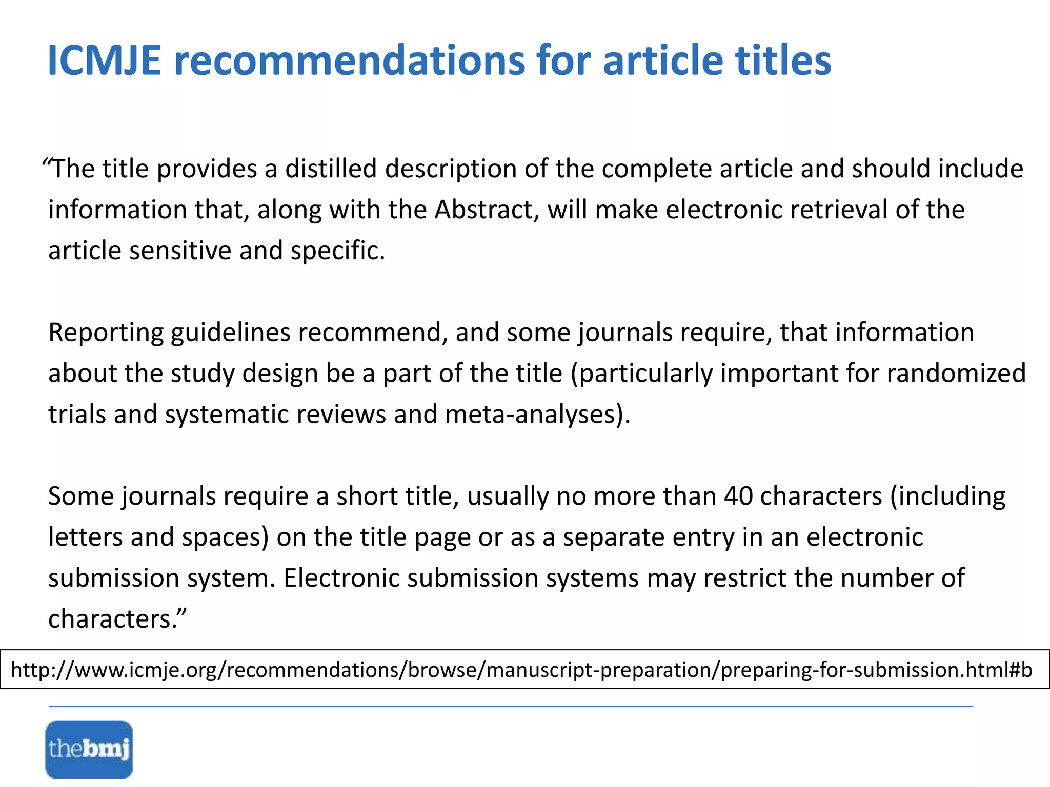 “The title provides a distilled description of the complete article and should include
information that, along with the Abstract, will make electronic retrieval of the
article sensitive and specific.
Reporting guidelines recommend, and some journals require, that information
about the study design be a part of the title (particularly important for randomized
trials and systematic reviews and meta-analyses).
Some journals require a short title, usually no more than 40 characters (including
letters and spaces) on the title page or as a separate entry in an electronic
submission system. Electronic submission systems may restrict the number of
characters.”
ICMJE recommendations for article titles
http://www.icmje.org/recommendations/browse/manuscript-preparation/preparing-for-submission.html#b
 