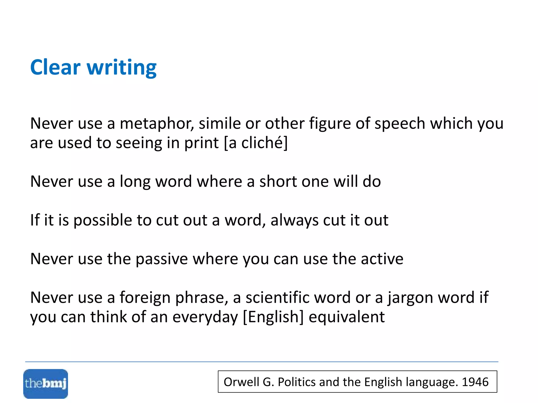 Never use a metaphor, simile or other figure of speech which you
are used to seeing in print [a cliché]
Never use a long word where a short one will do
If it is possible to cut out a word, always cut it out
Never use the passive where you can use the active
Never use a foreign phrase, a scientific word or a jargon word if
you can think of an everyday [English] equivalent
Clear writing
Orwell G. Politics and the English language. 1946
 