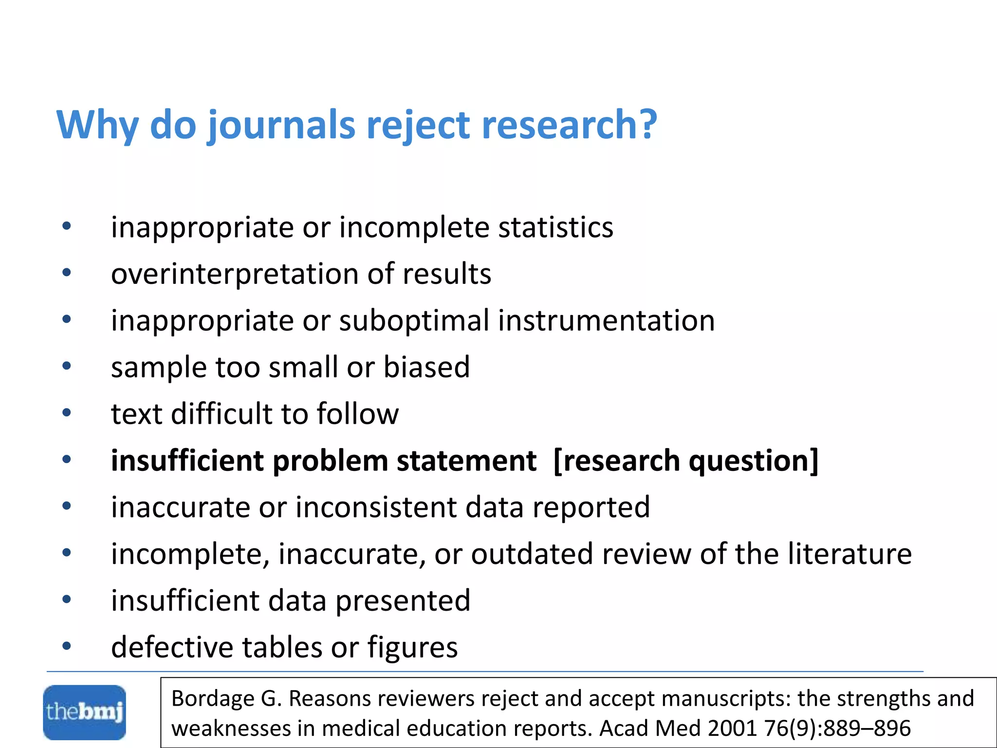 • inappropriate or incomplete statistics
• overinterpretation of results
• inappropriate or suboptimal instrumentation
• sample too small or biased
• text difficult to follow
• insufficient problem statement [research question]
• inaccurate or inconsistent data reported
• incomplete, inaccurate, or outdated review of the literature
• insufficient data presented
• defective tables or figures
Why do journals reject research?
Bordage G. Reasons reviewers reject and accept manuscripts: the strengths and
weaknesses in medical education reports. Acad Med 2001 76(9):889–896
 
