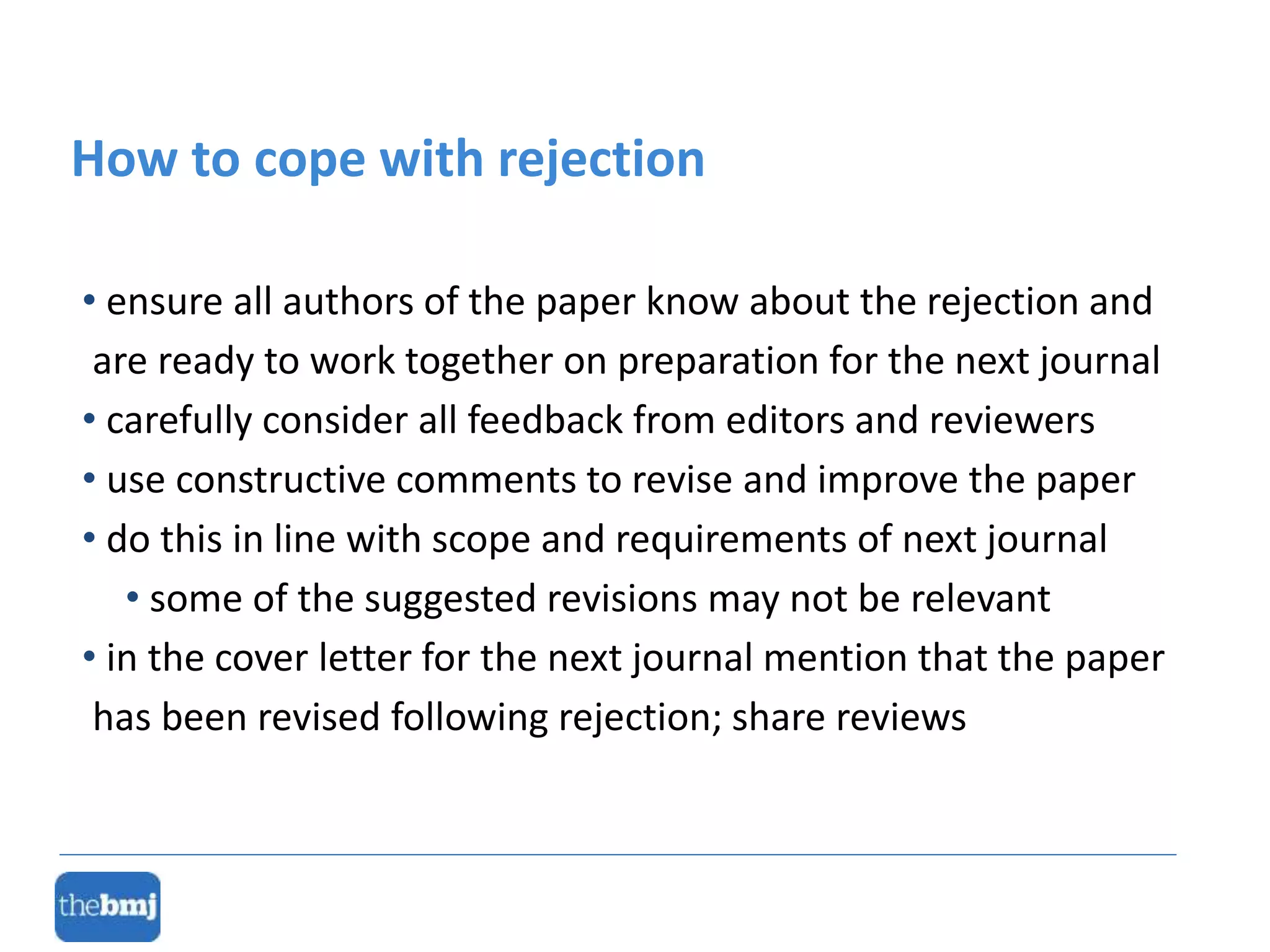 • ensure all authors of the paper know about the rejection and
are ready to work together on preparation for the next journal
• carefully consider all feedback from editors and reviewers
• use constructive comments to revise and improve the paper
• do this in line with scope and requirements of next journal
• some of the suggested revisions may not be relevant
• in the cover letter for the next journal mention that the paper
has been revised following rejection; share reviews
How to cope with rejection
 