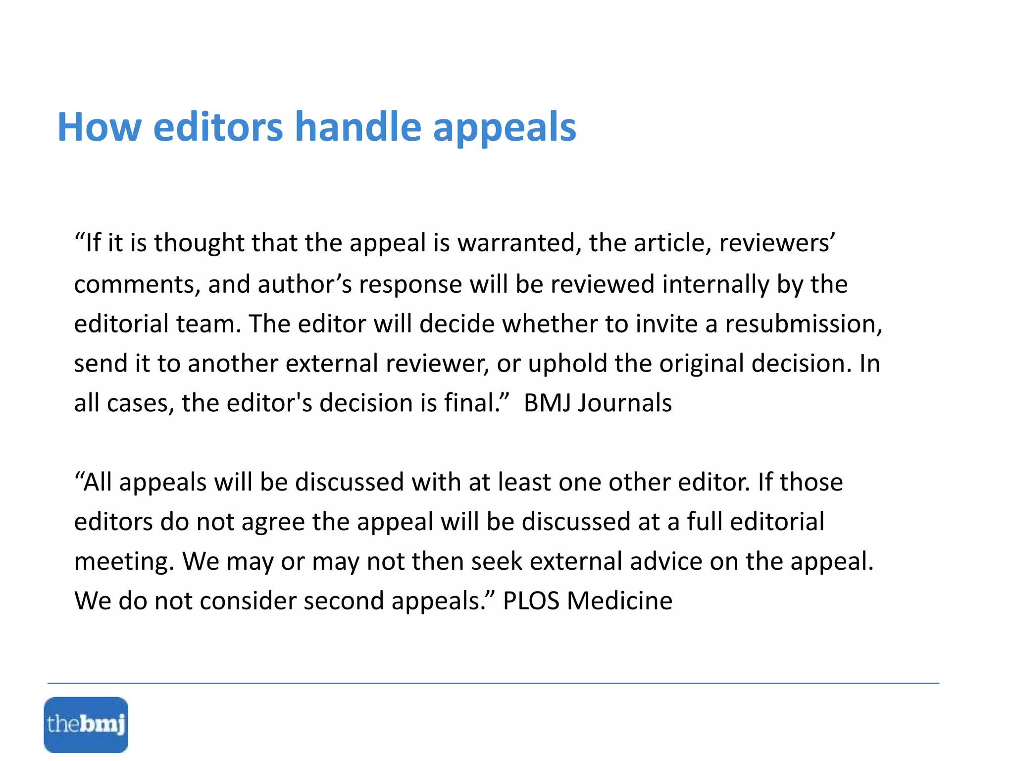 “If it is thought that the appeal is warranted, the article, reviewers’
comments, and author’s response will be reviewed internally by the
editorial team. The editor will decide whether to invite a resubmission,
send it to another external reviewer, or uphold the original decision. In
all cases, the editor's decision is final.” BMJ Journals
“All appeals will be discussed with at least one other editor. If those
editors do not agree the appeal will be discussed at a full editorial
meeting. We may or may not then seek external advice on the appeal.
We do not consider second appeals.” PLOS Medicine
How editors handle appeals
 