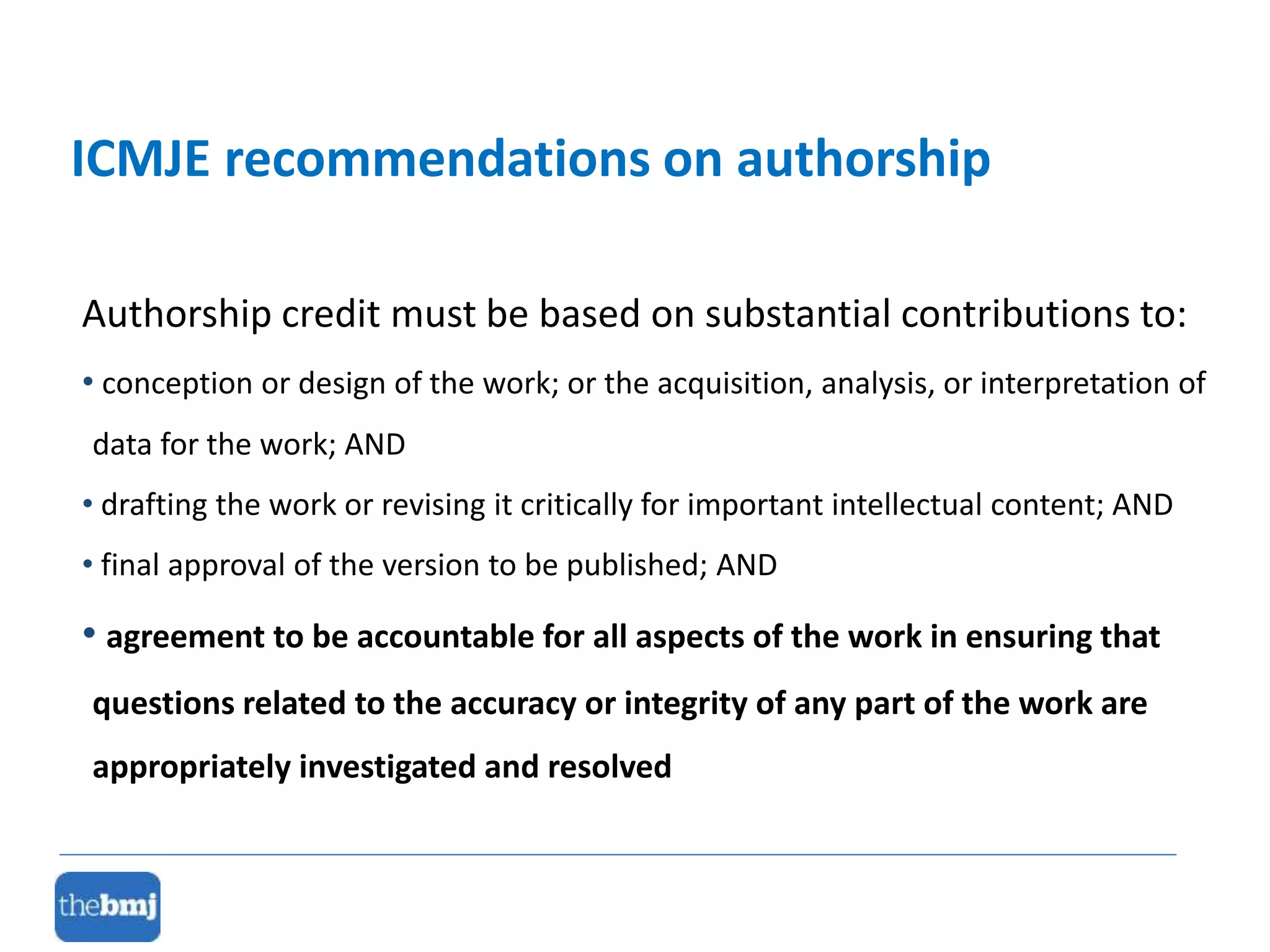 Authorship credit must be based on substantial contributions to:
• conception or design of the work; or the acquisition, analysis, or interpretation of
data for the work; AND
• drafting the work or revising it critically for important intellectual content; AND
• final approval of the version to be published; AND
• agreement to be accountable for all aspects of the work in ensuring that
questions related to the accuracy or integrity of any part of the work are
appropriately investigated and resolved
ICMJE recommendations on authorship
 