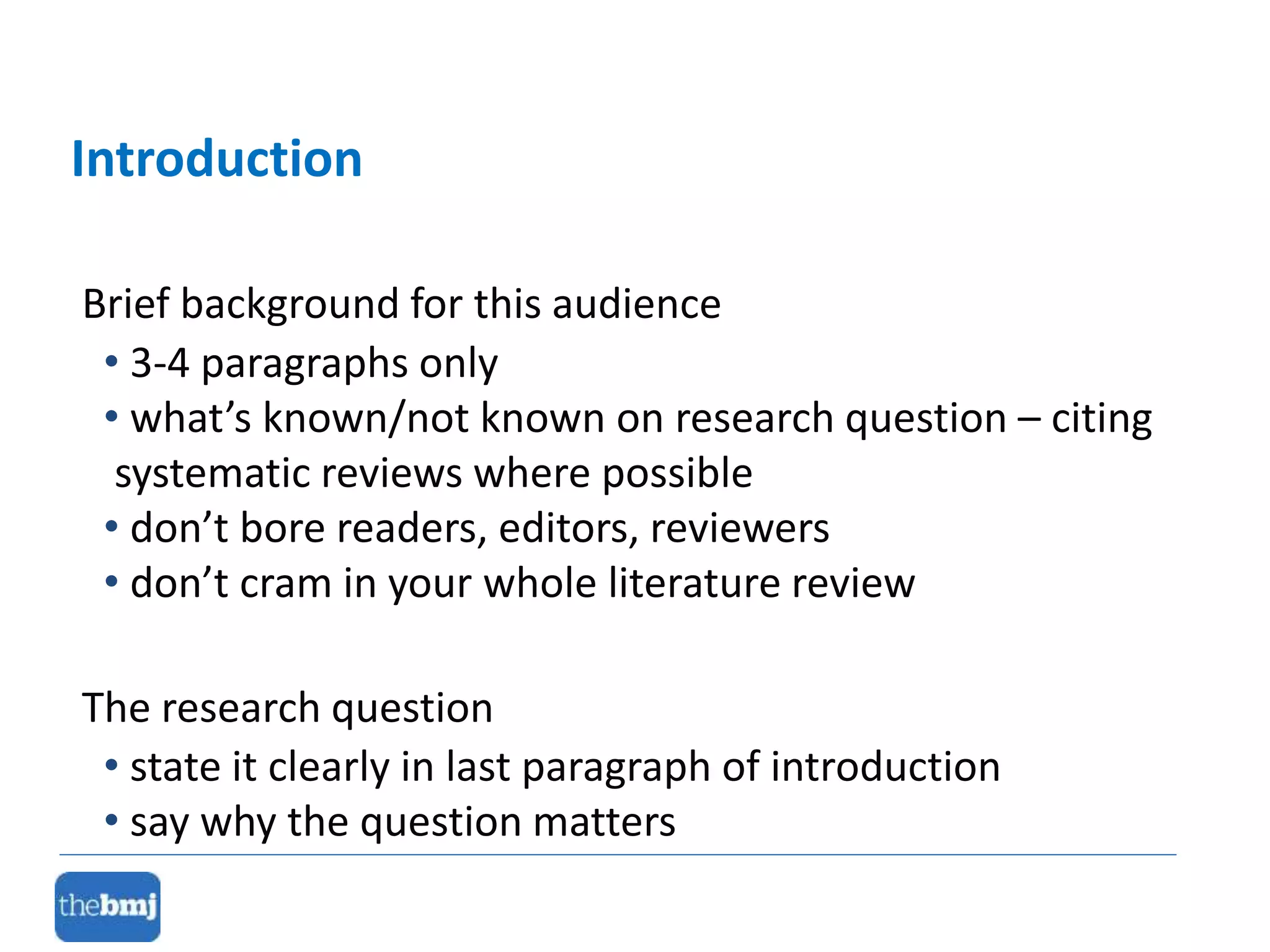 Brief background for this audience
• 3-4 paragraphs only
• what’s known/not known on research question – citing
systematic reviews where possible
• don’t bore readers, editors, reviewers
• don’t cram in your whole literature review
The research question
• state it clearly in last paragraph of introduction
• say why the question matters
Introduction
 