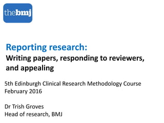 Reporting research:
Writing papers, responding to reviewers,
and appealing
5th Edinburgh Clinical Research Methodology Course
February 2016
Dr Trish Groves
Head of research, BMJ
 