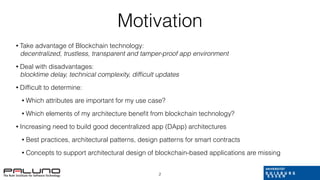 Motivation
• Take advantage of Blockchain technology:
decentralized, trustless, transparent and tamper-proof app environment
• Deal with disadvantages:
blocktime delay, technical complexity, difﬁcult updates
• Difﬁcult to determine:
• Which attributes are important for my use case?
• Which elements of my architecture beneﬁt from blockchain technology?
• Increasing need to build good decentralized app (DApp) architectures
• Best practices, architectural patterns, design patterns for smart contracts
• Concepts to support architectural design of blockchain-based applications are missing
2
 