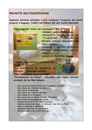 PROJECTE MULTIDISCIPLINAR
Aquestes darreres setmanes s'està realitzant l'exposició del nostre
projecte d'enguany, PARCS NATURALS DE LES ILLES BALEARS.
S’han treballat temes tan interessants com:
>Animals i plantes endèmiques.
>Monestirs de la Serra de
>Tramuntana i aspectes de
diferents religions relacionats amb
temes ecològics.
>Poesies i escrits d'autors
catalans relacionats amb la
natura.
>Letters to Sebastiao Salgado
I també s’han realitzat activitats com:
>La realització de maquetes de
diferents paisatges naturals.
>The Tramuntana Mountain Range
>Presentacions en format informàtic dels espais naturals
protegits de les Illes Balears.
◦ Parc nacional marítimoterrestre de l'arxipèlag de Cabrera.
◦ Parc natural de s'Albufera de Mallorca.
◦ Parc natural de Mondragó.
◦ Parc natural de s'Albufera des Grau.
◦ Parc natural de sa Dragonera.
◦ Parc natural de ses Salines d'Eivissa i Formentera.
◦ Parc natural de la península de Llevant.
◦ Paratge natural de la Serra de Tramuntana.
◦ Reserves naturals des Vedrà, es Vedranell i dels illots de Ponent.
◦ Reserva natural de s'Albufereta.
◦ Monument natural de les fonts Ufanes.
◦ Monument natural del torrent de Pareis.
 