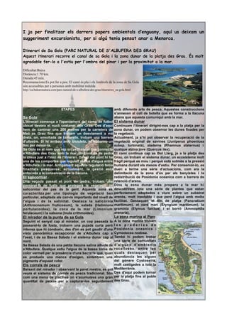 I ja per finalitzar els darrers papers ambientals d’enguany, aquí us deixam un
suggeriment excursionista, per si algú tenia pensat anar a Menorca.
Itinerari de Sa Gola (PARC NATURAL DE S'ALBUFERA DES GRAU)
Aquest itinerari recorre el canal de sa Gola i la zona dunar de la platja des Grau. És molt
agradable fer-lo a l'estiu per l'ombra del pinar i per la proximitat a la mar.
Dificultat:Baixa
Distància:1.70 km.
Durada:45 min.
Recomanacions:Es pot fer a peu. El camí és pla i els limítrofs de la zona de Sa Gola
són accessibles per a persones amb mobilitat reduïda.
http://ca.balearsnatura.com/parc-natural-de-s-albufera-des-grau/itinerarios_sa-gola.html
ETAPES
Sa Gola
L'itinerari comença a l'aparcament del camp de futbol
ubicat devora el nucli costaner des Grau. Des d'aquí
hem de caminar uns 200 metres per la carretera de
Maó as Grau fins que trobam un desviament a mà
dreta, on, envoltada de tamarells, trobam una barrera
d'ullastre. Si hi arribau amb bicicleta, hi trobareu un
lloc per deixar-la.
Sa Gola és el nom que rep un petit canal que connecta
s'Albufera des Grau amb la mar. Un pont de de pedra
la creua just a l'inici de l'itinerari. Davall del pont hi ha
una de les comportes que regulen el flux d'aigua entre
s'Albufera i la mar. Antigament aquesta regulació tenia
finalitats pesqueres; actualment, la gestió està
enfocada a la conservació de la llacuna.
El salicorniar
Una vegada passat el pont de pedra, trobam una
passarel·la de fusta que protegeix la vegetació de
salicorniar del pas de la gent. Aquesta zona es
caracteritza per una tipologia de vegetació ben
particular, adaptada als canvis importants del nivell de
l'aigua i de la salinitat. Destaca la salicòrnia
(Arthrocnemum fruticosum), la salada (Halimione
portulacoides), la coca de la mar (Limonium
ferulaceum) i la salsona (Inula crithmoides).
El mirador de la punta de sa Gola
Seguint el senyal cap al mirador, un cop passada la
passarel-la de fusta, trobarm una pujada curta però
intensa que hi condueix, des d'on es pot gaudir d'una
vista panoràmica excepcional de s'Albufera cap a
l'oest, i de sa Bassa Salada i el sistema dunar cap al
nord.
Sa Bassa Salada és una petita llacuna salina aïllada de
s'Albufera. Qualque estiu l'aigua de la bassa torna de
color vermell per la presència d'uns bacteris que, quan
es produeix una manca d'oxigen, sintetitzen uns
pigments d'aquest color.
Els corrals de pesca
Baixant del mirador i observant la paret mestra, es pot
veure el sistema de corrals de pesca tradicional. Són
com una mena de piscines on s’acumulava una gran
quantitat de peixos per a capturar-los seguidament
amb diferents arts de pesca. Aquestes construccions
s’annexen al coll de botella que es forma a la llacuna
abans que aquesta comuniqui amb la mar.
El sistema dunar
Continuam l’itinerari dirigint-nos cap a la platja per la
zona dunar, on podem observar les dunes fixades per
la vegetació.
Actualment, ja s’hi pot observar la recuperació de la
vegetació original de savines (Juniperus phoenicea
subsp. turbinata), aladerns (Rhamnus alaternus) i
qualque alzina jove (Quercus ilex).
El camí continua cap as Bol Llarg, ja a la platja des
Grau, on trobam el sistema dunar, un ecosistema molt
fràgil perquè es mou i perquè està sotmès a la pressió
humana durant els mesos d’estiu. Per conservar-lo, es
duen a terme una sèrie d’actuacions, com ara la
delimitació de la zona d’ús per als banyistes i la
redistribució de Posidonia oceanica com a barrera de
retenció d’arena.
Dins la zona dunar més propera a la mar hi
descobrirem tota una sèrie de plantes que estan
perfectament adaptades a viure sobre un substrat
arenós, molt inestable i que perd l’aigua amb molta
facilitat. Destaquen el lliri de platja (Pancratium
maritimum), el card marí (Eryngium maritimum), la
gramínia (Elymus farctus) i el borró (Ammophila
arenaria).
La zona marina al Parc
A la zona marina trobam
l e s p r a d e r i e s d e
Posidonia oceanica i
Cymodocea nodosa.
També hi podem trobar
una sèrie de comunitats
d'algues d'ambients
rocallosos, entre les
quals destaquen per
abundància les algues
del gènere Cystoseira,
molt castigades a tota la
Mediterrània.
Des d'aquí podem tornar
per la platja fins al poble
des Grau.
 