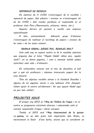 SEPARACIÓ DE RESIDUS:SEPARACIÓ DE RESIDUS:SEPARACIÓ DE RESIDUS:SEPARACIÓ DE RESIDUS:
Els alumnes de 1r d’ESO s’encarreguen de la recollida i
separació de paper, dels plàstics i envasos se n’encarreguen els
de 2n d’ESO i dels residus perillosos el responsable és el
professor Lluís Pons (fluorescents, pintures, tòxics, etc.)
Aquests darrers els passarà a recollir una empresa
especialitzada.
A més, setmanalment diferents grups d’alumnes
s’encarreguen de realitzar el reciclatge de papers i envasos de
les aules i de les zones comuns.
REGALA NADAL: DÓNES PREGALA NADAL: DÓNES PREGALA NADAL: DÓNES PREGALA NADAL: DÓNES POC,OC,OC,OC, REGALES MOLTREGALES MOLTREGALES MOLTREGALES MOLT
Com cada any en aquest centre es fa la recollida selectiva
que enguany duu el lema “Regala Nadal: dónes poc, regales
molt”, on es donen joguines, i com a novetat també podeu
contribuir amb roba i d’aliments.
Els contenidors estaran tot el mes de desembre al hall
per a què els professors i alumnes interessats puguin fer la
seva donació.
Tots els objectes recollits aniran a la Fundació Deixalles i
algunes de les joguines aniran a una ludoteca d’Es Jonquet.
Volem agrair la vostra col·laboració i fer que aquest Nadal sigui
un poc més solidari.
PROJECTES NOUPROJECTES NOUPROJECTES NOUPROJECTES NOUSSSS
El proper any 2013 és l’AAAAny de l’Esfera de l’aiguany de l’Esfera de l’aiguany de l’Esfera de l’aiguany de l’Esfera de l’aigua i en el
centre es proposaran activitats diverses i relacionades amb el
consum responsable d’aigua i altres energies.
També, el 2013 serà l’Any Internacional de la quinoaAny Internacional de la quinoaAny Internacional de la quinoaAny Internacional de la quinoa.
La quinoaquinoaquinoaquinoa, és un dels grans més importants dels Andes, es
tècnicament la llavor d’una herba, encara que és considerat un
 