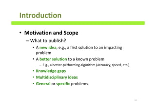 Introduction
• Motivation and Scope
– What to publish?
• A new idea, e.g., a first solution to an impacting
problem
• A better solution to a known problem
– E.g., a better-performing algorithm (accuracy, speed, etc.)
• Knowledge gaps
• Multidisciplinary ideas
• General or specific problems
10
 