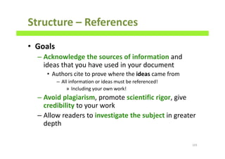 Structure – References
• Goals
– Acknowledge the sources of information and
ideas that you have used in your document
• Authors cite to prove where the ideas came from
– All information or ideas must be referenced!
» Including your own work!
– Avoid plagiarism, promote scientific rigor, give
credibility to your work
– Allow readers to investigate the subject in greater
depth
103
 