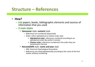Structure – References
• How?
– List papers, books, bibliographic elements and sources of
information that you used
– 2 main styles
• Vancouver style: numeric style
– References are numbered sequentially
– Order: either alphabetical or citation order style
» Alphabetical order: references numbered according to an
alphabetical order (by author’s names)
» Citation order: references numbered in the order they are
mentioned in the text
• Harvard/APA style: name and year style
– APA: American Psychological Association
– References are listed alphabetically according to the name of the first
author, without numbering
104
 