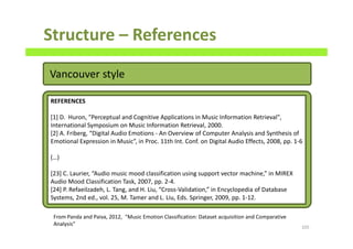 Structure – References
105
REFERENCES
[1] D. Huron, "Perceptual and Cognitive Applications in Music Information Retrieval",
International Symposium on Music Information Retrieval, 2000.
[2] A. Friberg, “Digital Audio Emotions - An Overview of Computer Analysis and Synthesis of
Emotional Expression in Music”, in Proc. 11th Int. Conf. on Digital Audio Effects, 2008, pp. 1-6
(…)
[23] C. Laurier, “Audio music mood classification using support vector machine,” in MIREX
Audio Mood Classification Task, 2007, pp. 2-4.
[24] P. Refaeilzadeh, L. Tang, and H. Liu, “Cross-Validation,” in Encyclopedia of Database
Systems, 2nd ed., vol. 25, M. Tamer and L. Liu, Eds. Springer, 2009, pp. 1-12.
From Panda and Paiva, 2012, “Music Emotion Classification: Dataset acquisition and Comparative
Analysis”
Vancouver style
 