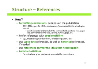Structure – References
• How?
– Formatting conventions: depends on the publication
• IEEE, ACM, specific of the conference/journal/editor to which you
submit
– Specify the order and format of the common fields (authors, year, paper
title, conference/journal title, volume, number, page, etc.
– Prefer references with good credibility
• E.g., most recognized authors, reference papers, etc.
– Use up to date references, as well as historical references,
if needed
– Use references only for the ideas that need support
– Avoid self-citations
• Except where your past work supports the current one
107
 
