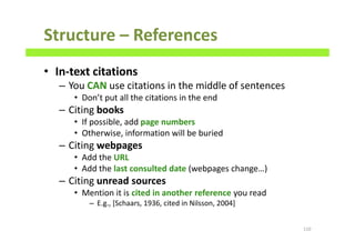 Structure – References
• In-text citations
– You CAN use citations in the middle of sentences
• Don’t put all the citations in the end
– Citing books
• If possible, add page numbers
• Otherwise, information will be buried
– Citing webpages
• Add the URL
• Add the last consulted date (webpages change…)
– Citing unread sources
• Mention it is cited in another reference you read
– E.g., [Schaars, 1936, cited in Nilsson, 2004]
110
 