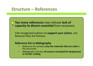 Structure – References
Too many references may indicate lack of
capacity to discern essential from accessory
Cite recognized authors to support your claims, not
because they are famous
Reference list vs bibliography
• Reference list contains only the materials that are cited in
the document
• Bibliography includes all sources consulted for background
or further reading
113
 